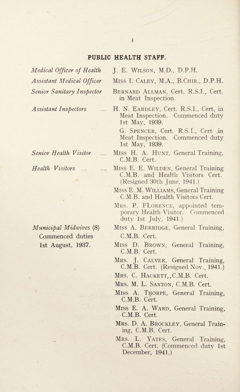PUBLIC HEALTH STAFF. Medical Officer of Health Assistant Medical Officer Senior Sanitary Inspector A ssistant Inspectors Senior Health Visitor Health Visitors .... Municipal Midwives (8) Commenced duties 1st August, 1937. J. E. Wilson, M.D., D.P.H. Miss I. Caley, M.A., B.Chir., D.P.H. Bernard Allman,. Cert. R.S.I., Cert, in Meat Inspection. H. N. Eardley, Cert. R.S.I., Cert, in Meat Inspection. Commenced duty 1st May, 1939. G. Spencer, Cert. R.S.I., Cert .in Meat Inspection. Commenced duty 1st May, 1939. Miss H. A. Hunt, General Training, C.M.B. Cert. Miss E. E. Wilden, General Training C.M.B. and Health Visitors Cert. (Resigned 30th June, 1941.) Miss E. M. Williams, General Training C.M.B. and Health Visitors Cert. Mrs. P. Florence, appointed tem¬ porary Health Visitor. Commenced duty 1st July, 1941.) Miss A. Berridge, General Training, C.M.B. Cert. Miss D. Brown. General Training, C.M.B. Cert. Mrs. J. Calver, General Training, C.M.B. Cert. (Resigned Nov., 1941.) Mrs. C. Hackett,. C.M.B. Cert. Mrs. M. L. Saxton, C.M.B. Cert. Miss A. Thorpe, General Training, C.M.B. Cert. Miss E. A. Ward, General Training, C.M.B. Cert. Mrs. D. A. Brockley, General Train¬ ing, C.M.B. Cert. Mrs. L. Yates, General Training, C.M.B. Cert. (Commenced duty 1st December, 1941.)