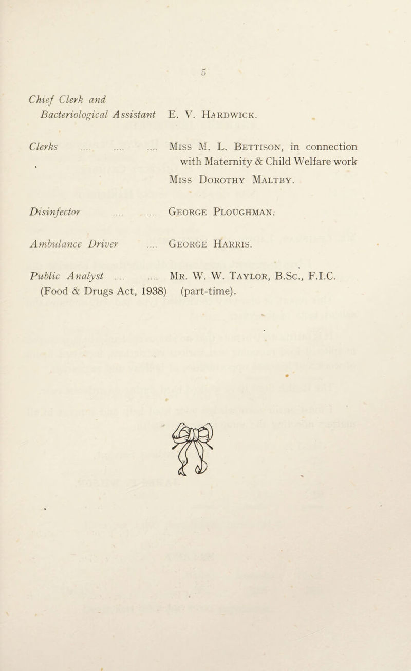f) Chief Clerk and Bacteriological Assistant E. V. Hardwick. Clerks .... .... .... Miss M. L. Bettison, in connection with Maternity & Child Welfare work Miss Dorothy Maltby. Disinfector . George Ploughman. Ambulance Driver .... George Harris. Public Analyst .... .... Mr. W. W. Taylor, B.Sc., F.I.C. (Food & Drugs Act, 1938) (part-time).