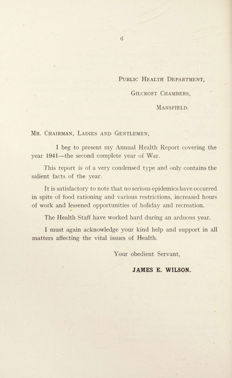 Public Health Department, Gilcroft Chambers, Mansfield. Mr. Chairman, Ladies and Gentlemen, I beg to present my Annual Health Report covering the year 1941—the second complete year of War. This report is of a very condensed type and only contains the salient facts of the year. It is satisfactory to note that no serious epidemics have occurred in spite of food rationing and various restrictions, increased hours of work and lessened opportunities of holiday and recreation. The Health Staff have worked hard during an arduous year. I must again acknowledge your kind help and support in all matters affecting the vital issues of Health. Your obedient Servant, JAMES E. WILSON.