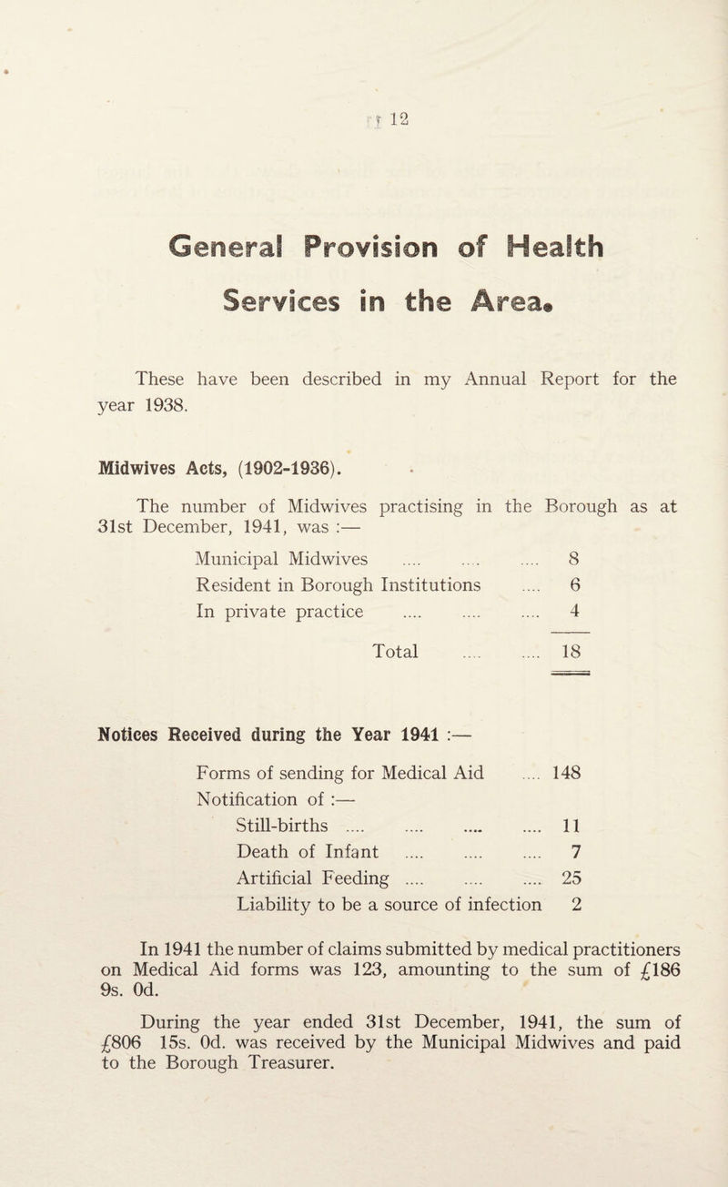 General Provision of Health Services in the Area# These have been described in my Annual Report for the year 1938. Midwives Acts, (1902-1936). The number of Midwives practising in the Borough as at 31st December, 1941, was :— Municipal Midwives .... .... .... 8 Resident in Borough Institutions .... 6 In private practice .... .... .... 4 Total .. . .... 18 Notices Received during the Year 1941 :— Forms of sending for Medical Aid .... 148 Notification of :— Still-births . 11 Death of Infant .... .... .... 7 Artificial Feeding .... .... .... 25 Liability to be a source of infection 2 In 1941 the number of claims submitted by medical practitioners on Medical Aid forms was 123, amounting to the sum of £186 9s. Od. During the year ended 31st December, 1941, the sum of £806 15s. Od. was received by the Municipal Midwives and paid to the Borough Treasurer.
