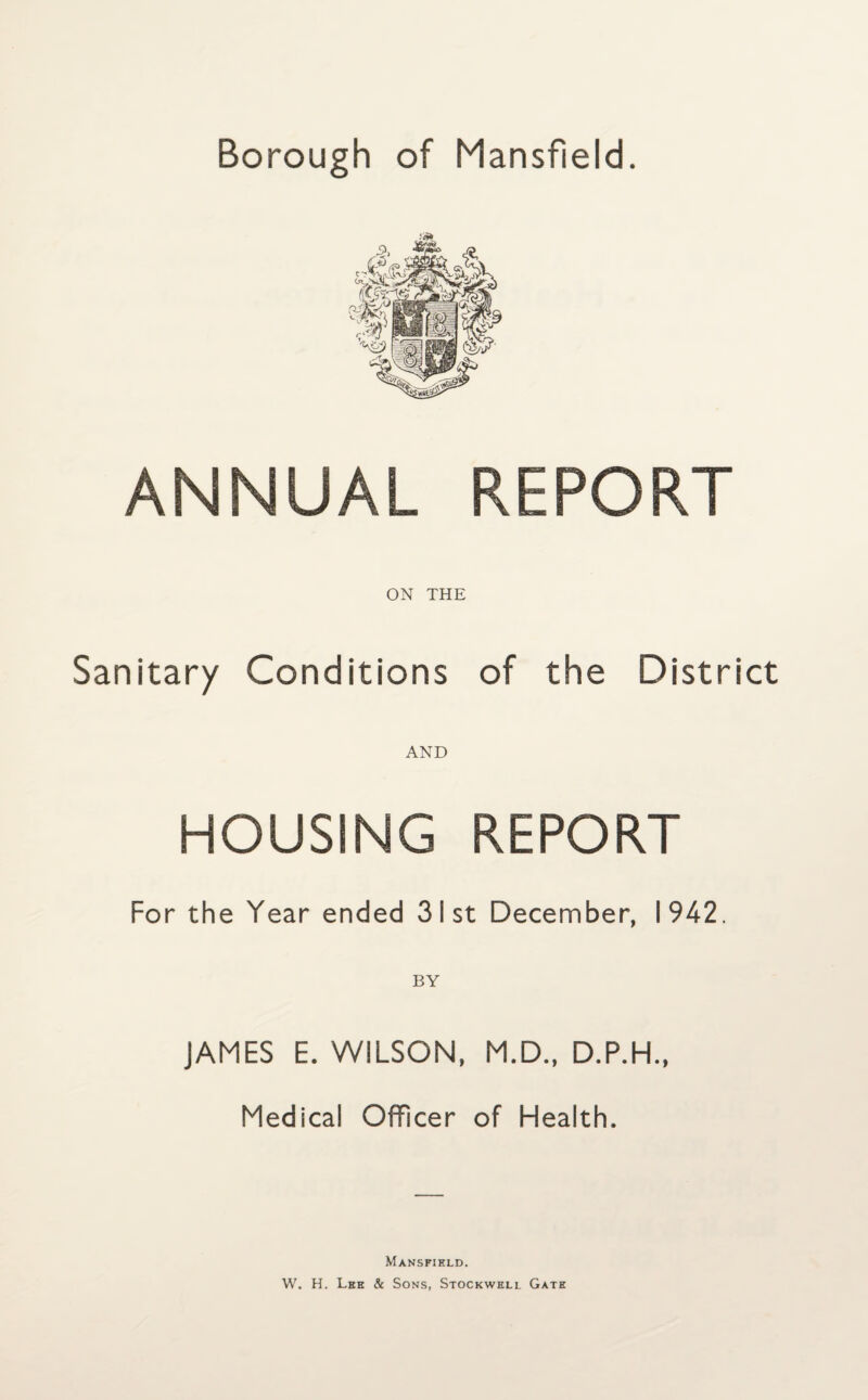 Borough of Mansfield. ANNUAL REPORT ON THE Sanitary Conditions of the District AND HOUSING REPORT For the Year ended 31st December, 1942. JAMES E. WILSON, M.D., D.P.H., Medical Officer of Health. Mansfield. W. H. Lee & Sons, Stockwell Gate