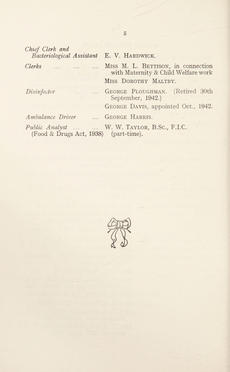 Chief Clerk and Bacteriological Assistant E. V. Hardwick. Clerks . Miss M. L. Bettison, in connection with Maternity & Child Welfare work Miss Dorothy Maltby. Disinfector Ambulance Driver George Ploughman. (Retired 30th September, 1942.) George Davis, appointed Oct., 1942. George Harris. Public Analyst .... (Food & Drugs Act, 1938) W. W. Taylor, B.Sc., (part-time). F.I.C.