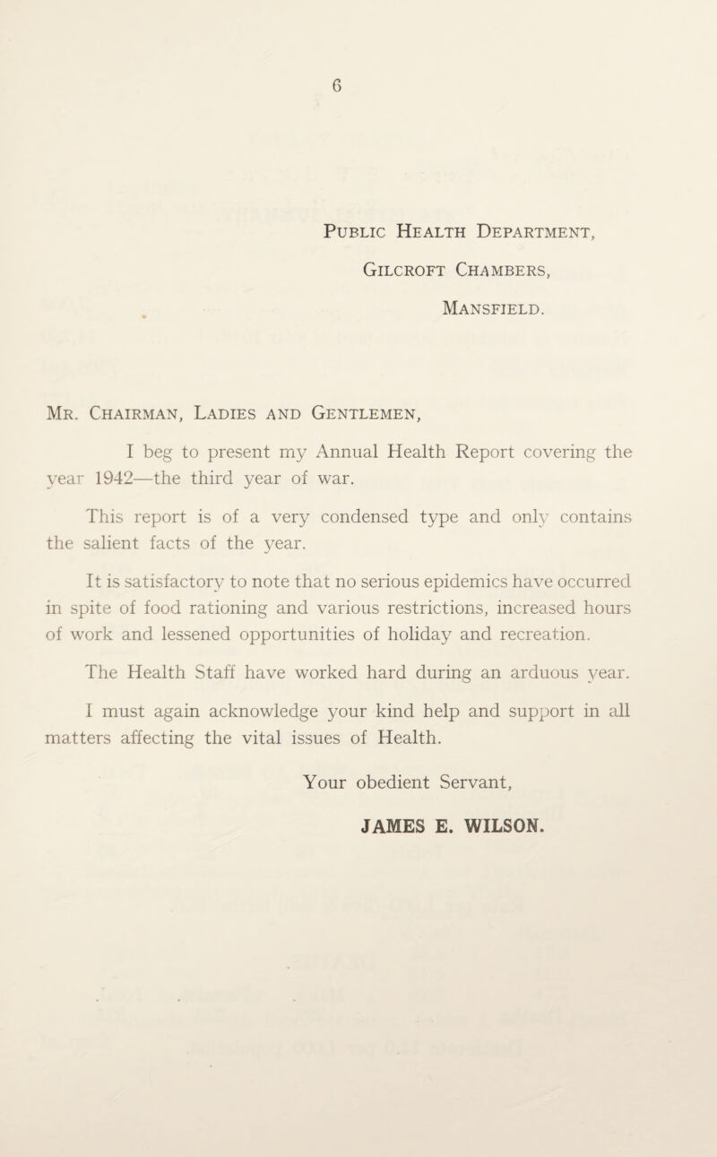 Public Health Department, Gilcroft Chambers, Mansfield. Mr. Chairman, Ladies and Gentlemen, I beg to present my Annual Health Report covering the year 1942—the third year of war. This report is of a very condensed type and only contains the salient facts of the year. It is satisfactory to note that no serious epidemics have occurred in spite of food rationing and various restrictions, increased hours of work and lessened opportunities of holiday and recreation. The Health Staff have worked hard during an arduous year. I must again acknowledge your kind help and support in all matters affecting the vital issues of Health. Your obedient Servant, JAMES E. WILSON.