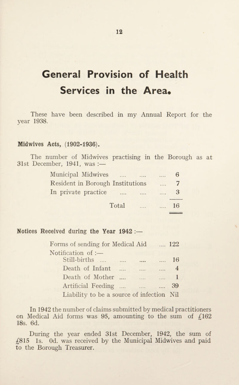 General Provision of Health Services in the Area* These have been described in my Annual Report for the year 1938. Midwives Acts, (1902-1936). The number of Midwives practising in the Borough as at 31st December, 1941, was :— Municipal Midwives .... 6 Resident in Borough Institutions .... 7 In private practice .... 3 Total .... 16 Notices Received during the Year 1942 :— Forms of sending for Medical Aid .... 122 Notification of :— Still-births . 16 Death of Infant .... .... .... 4 Death of Mother .... .... .... 1 Artificial Feeding .... .... .... 39 Liability to be a source of infection Nil In 1942 the number of claims submitted by medical practitioners on Medical Aid forms was 95, amounting to the sum of £162 18s. 6d. During the year ended 31st December, 1942, the sum of £815 Is. Od. was received by the Municipal Midwives and paid to the Borough Treasurer.