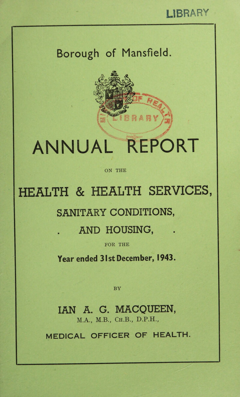 LIBRARY Borough of Mansfield. Vs \ IB R A RY ): ANNUAL REPORT ON THE HEALTH & HEALTH SERVICES, SANITARY CONDITIONS, AND HOUSING, FOR THE Year ended 31st December, 1943. BY IAN A. G. MACQUEEN, M.A., M.B., Ch.B., D.P.H., MEDICAL OFFICER OF HEALTH --