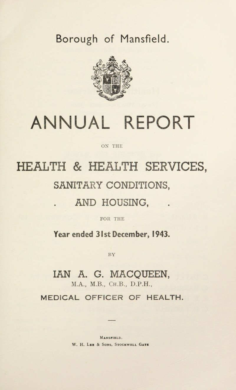 Borough of Mansfield. ANNUAL REPORT ON THE HEALTH & HEALTH SERVICES, SANITARY CONDITIONS, AND HOUSING, FOR THE Year ended 31st December, 1943. IAN A. G. MACQUEEN, M.A., M.B., Ch.B., D.P.H., MEDICAL OFFICER OF HEALTH. Mansfihld. W. H. Lee & Sons, Stockwhll Gate