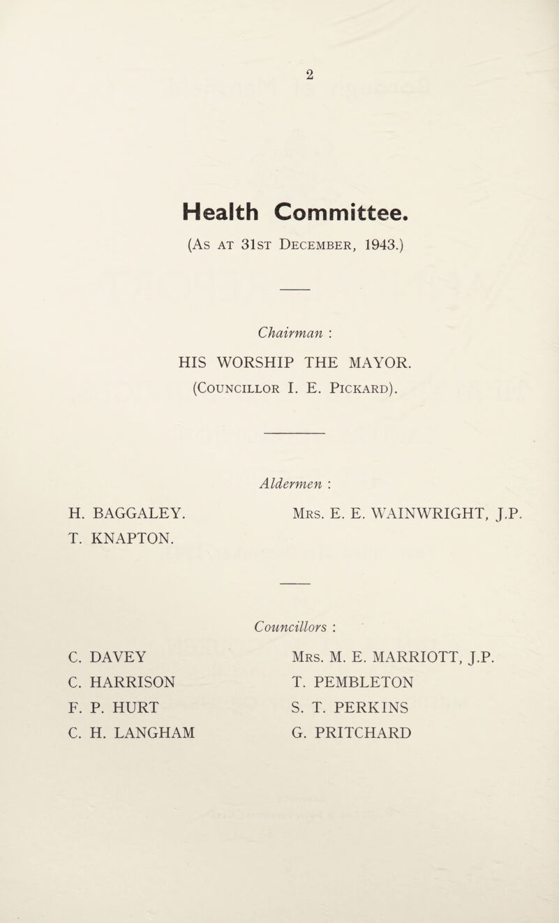 Health Committee. (As at 31st December, 1943.) Chairman : HIS WORSHIP THE MAYOR. (Councillor I. E. Pickard). Aldermen : H. BAGGALEY. T. KNAPTON. Mrs. E. E. WAINWRIGHT, J.P. Councillors : C. DAVEY C. HARRISON F. P. HURT C. H. LANGHAM Mrs. M. E. MARRIOTT, J.P. T. PEMBLETON S. T. PERKINS G. PRITCHARD