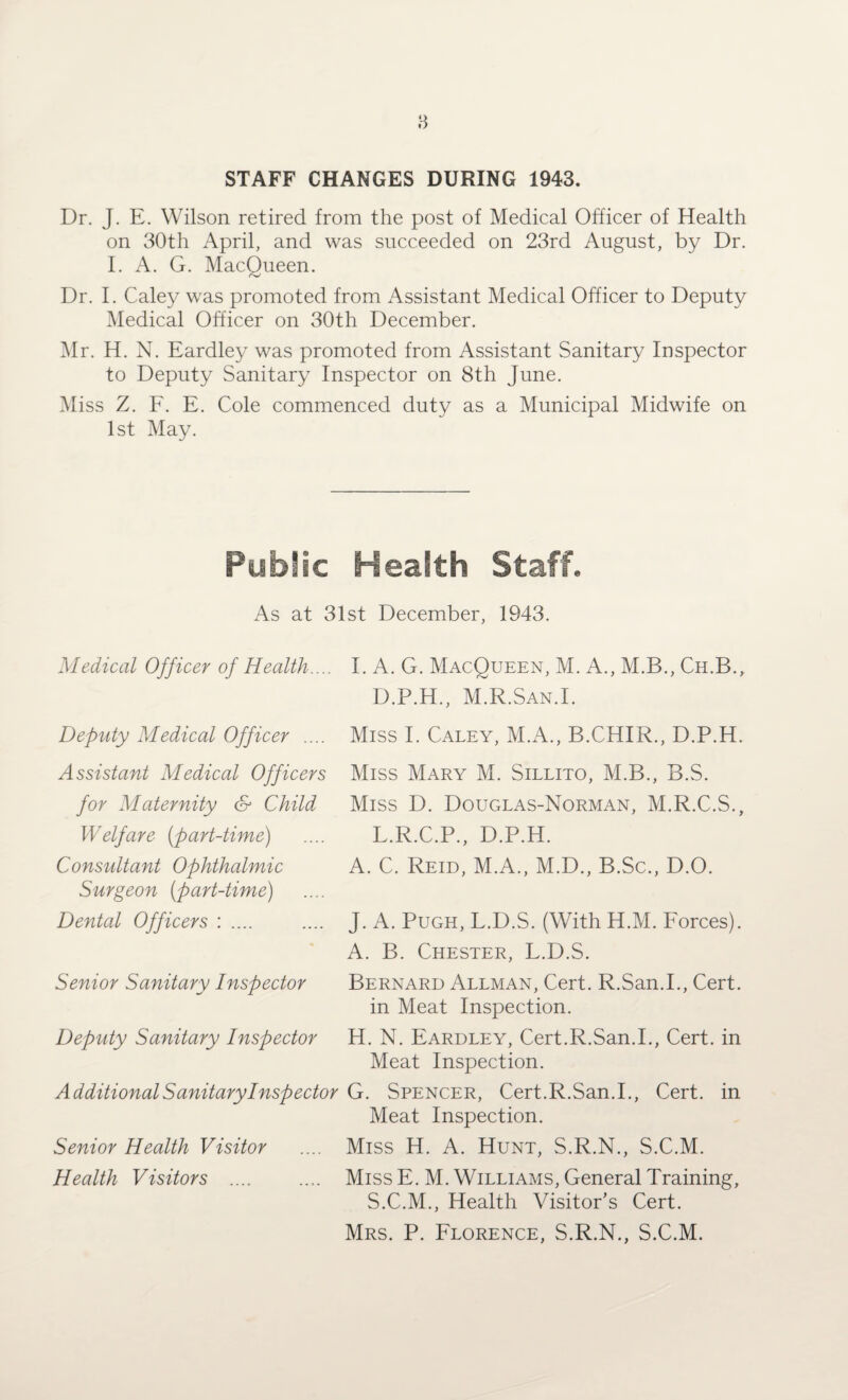 STAFF CHANGES DURING 1943. Dr. J. E. Wilson retired from the post of Medical Officer of Health on 30th April, and was succeeded on 23rd August, by Dr. I. A. G. MacOueen. Dr. I. Caley was promoted from Assistant Medical Officer to Deputy Medical Officer on 30th December. Mr. H. N. Eardley was promoted from Assistant Sanitary Inspector to Deputy Sanitary Inspector on 8th June. Miss Z. F. E. Cole commenced duty as a Municipal Midwife on 1st May. Public Health Staff. As at 31st December, 1943. Medical Officer of Health.... Deputy Medical Officer .... Assistant Medical Officers for Maternity & Child Welfare (part-time) Consultant Ophthalmic Surgeon (part-time) Dental Officers : .... I. A. G. MacQueen, M. A., M.B., Ch.B., D.P.H., M.R.San.I. Miss I. Caley, M.A., B.CHIR., D.P.H. Miss Mary M. Sillito, M.B., B.S. Miss D. Douglas-Norman, M.R.C.S., L.R.C.P., D.P.H. A. C. Reid, M.A., M.D., B.Sc., D.O. Senior Sanitary Inspector Deputy Sanitary Inspector J. A. Pugh, L.D.S. (With H.M. Forces). A. B. Chester, L.D.S. Bernard Allman, Cert. R.San.I., Cert, in Meat Inspection. H. N. Eardley, Cert.R.San.I., Cert, in Meat Inspection. Additional Sanitary Inspector G. Spencer, Cert.R.San.I., Cert, in Meat Inspection. Miss H. A. Hunt, S.R.N., S.C.M. Miss E. M. Williams, General Training, S.C.M., Health Visitor’s Cert. Mrs. P. Florence, S.R.N., S.C.M. Senior Health Visitor Health Visitors ....