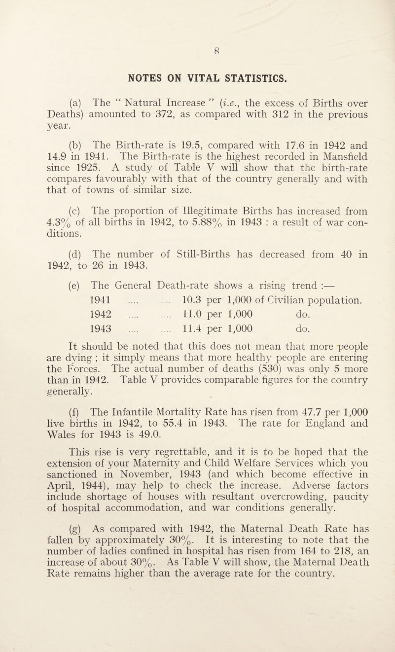 NOTES ON VITAL STATISTICS. (a) The “ Natural Increase ” (i.e., the excess of Births over Deaths) amounted to 372, as compared with 312 in the previous year. (b) The Birth-rate is 19.5, compared with 17.6 in 1942 and 14.9 in 1941. The Birth-rate is the highest recorded in Mansfield since 1925. A study of Table V will show that the birth-rate compares favourably with that of the country generally and with that of towns of similar size. (c) The proportion of Illegitimate Births has increased from 4.3% of all births in 1942, to 5.88% in 1943 : a result of war con¬ ditions. (d) The number of Still-Births has decreased from 40 in 1942, to 26 in 1943. (e) The General Death-rate shows a rising trend :— 1941 .... .... 10.3 per 1,000 of Civilian population. 1942 .... .... 11.0 per 1,000 do. 1943 .... .... 11.4 per 1,000 do. It should be noted that this does not mean that more people are dying ; it simply means that more healthy people are entering the Forces. The actual number of deaths (530) was only 5 more than in 1942. Table V provides comparable figures for the country generally. (f) The Infantile Mortality Rate has risen from 47.7 per 1,000 live births in 1942, to 55.4 in 1943. The rate for England and Wales for 1943 is 49.0. This rise is very regrettable, and it is to be hoped that the extension of your Maternity and Child Welfare Services which you sanctioned in November, 1943 (and which become effective in April, 1944), may help to check the increase. Adverse factors include shortage of houses with resultant overcrowding, paucity of hospital accommodation, and war conditions generally. (g) As compared with 1942, the Maternal Death Rate has fallen by approximately 30%. It is interesting to note that the number of ladies confined in hospital has risen from 164 to 218, an increase of about 30%. As Table V will show, the Maternal Death Rate remains higher than the average rate for the country.