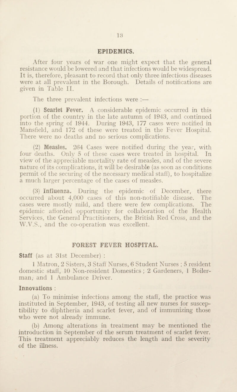 EPIDEMICS. After four years of war one might expect that the general resistance would be lowered and that infections would be widespread. It is, therefore, pleasant to record that only three infectious diseases were at all prevalent in the Borough. Details of notifications are given in Table II. The three prevalent infections were :— (1) Scarlet Fever. A considerable epidemic occurred in this portion of the country in the late autumn of 1943, and continued into the spring of 1944. During 1943, 177 cases were notified in Mansfield, and 172 of these were treated in the Fever Hospital. There were no deaths and no serious complications. (2) Measles. 264 Cases were notified during the year, with four deaths. Only 5 of these cases were treated in hospital. In view of the appreciable mortality rate of measles, and of the severe nature of its complications, it will be desirable (as soon as conditions permit of the securing of the necessary medical staff), to hospitalize a much larger percentage of the cases of measles. (3) Influenza. During the epidemic of December, there occurred about 4,000 cases of this non-notifiable disease. The cases were mostly mild, and there were few complications. The epidemic afforded opportunity for collaboration of the Health Services, the General Practitioners, the British Red Cross, and the W.V.S., and the co-operation was excellent. FOREST FEVER HOSPITAL. Staff (as at 31st December) : 1 Matron, 2 Sisters, 3 Staff Nurses, 6 Student Nurses ; 5 resident domestic staff, 10 Non-resident Domestics ; 2 Gardeners, 1 Boiler- man, and 1 Ambulance Driver. Innovations : (a) To minimise infections among the staff, the practice was instituted in September, 1943, of testing all new nurses for suscep¬ tibility to diphtheria and scarlet fever, and of immunizing those who were not already immune. (b) Among alterations in treatment may be mentioned the introduction in September of the serum treatment of scarlet fever. This treatment appreciably reduces the length and the severity of the illness.