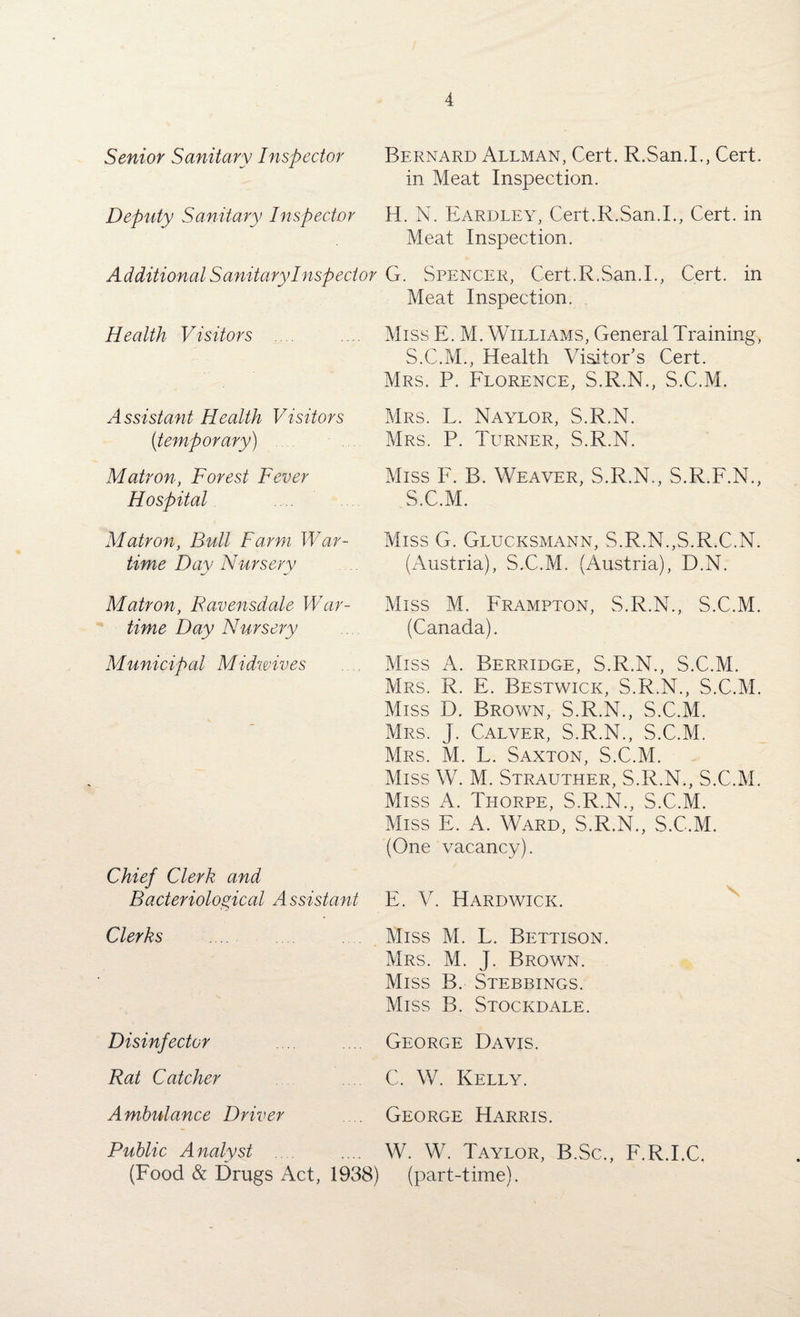 Bernard Allman, Cert. R.San.I., Cert, in Meat Inspection. H. N. Eardley, Cert.R.San.I., Cert, in Meat Inspection. Additional Sanitary Inspector G. Spencer, Cert.R.San.I., Cert, in Meat Inspection. Senior Sanitary Inspector Deputy Sanitary Inspector Health Visitors Assistant Health Visitors (;temporary) Matron, Forest Fever Hospital Matron, Bull Farm War¬ time Day Nursery Matron, Ravensdale War¬ time Day Nursery Municipal Midwives Chief Clerk and Bacteriological A ssistant Clerks Disinfector Rat Catcher Ambulance Driver Public Analyst .... (Food & Drugs Act, 1938) Miss E. M. Williams, General Training, S.C.M., Health Visitor’s Cert. Mrs. P. Florence, S.R.N., S.C.M. Mrs. L. Naylor, S.R.N. Mrs. P. Turner, S.R.N. Miss F. B. Weaver, S.R.N., S.R.F.N., S.C.M. Miss G. Glucksmann, S.R.N.,S.R.C.N. (Austria), S.C.M. (Austria), D.N. Miss M. Frampton, S.R.N., S.C.M. (Canada). Miss A. Berridge, S.R.N., S.C.M. Mrs. R. E. Bestwick, S.R.N., S.C.M. Miss D. Brown, S.R.N., S.C.M. Mrs. J. Calver, S.R.N., S.C.M. Mrs. M. L. Saxton, S.C.M. Miss W. M. Strauther, S.R.N., S.C.M. Miss A. Thorpe, S.R.N., S.C.M. Miss E. A. Ward, S.R.N., S.C.M. (One vacancy). E. V. Hardwick. Miss M. L. Bettison. Mrs. M. J. Brown. Miss B. Stebbings. Miss B. Stockdale. George Davis. C. W. Kelly. George Harris. W. W. Taylor, B.Sc. (part-time). F.R.I.C.