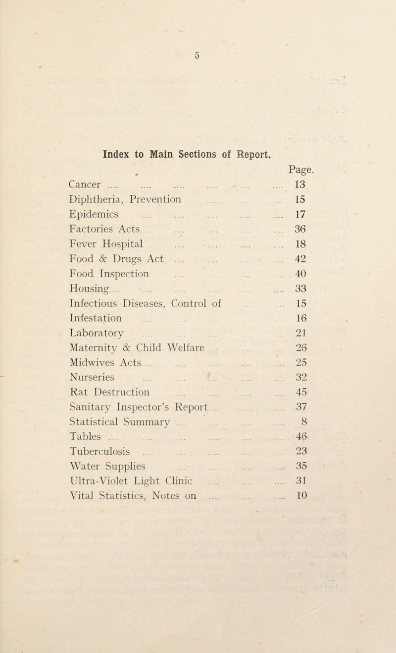 Index to Main Sections of Report. Page. Cancer .... .... 13 Diphtheria, Prevention 15 Epidemics . 17 Factories Acts. .. 36 Fever Hospital .... ..... . 18 Food & Drugs Act .... .... 42 Food Inspection . 40 Housing... . 33 Infectious Diseases, Control of 15 Infestation 16 Laboratory 21 Maternity & Child Welfare 26 Midwives Acts. .. . 25 Nurseries . 32 Rat Destruction . 45 Sanitary Inspector’s Report.... . 37 Statistical Summary .... . 8 Tables .... . 46 Tuberculosis 23 Water Supplies . 35 Ultra-Violet Light Clinic . 31 Vita] Statistics, Notes on .... 10