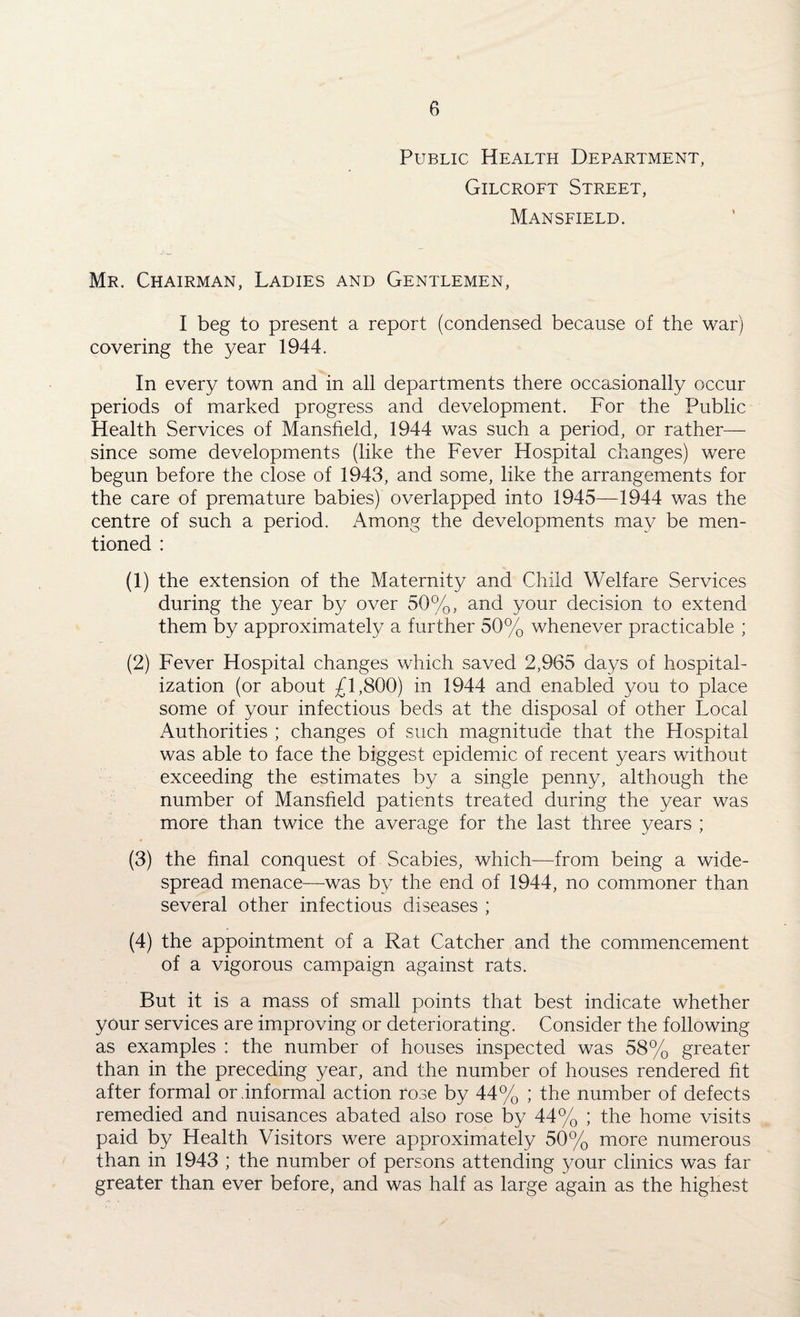 Public Health Department, Gilcroft Street, Mansfield. Mr. Chairman, Ladies and Gentlemen, I beg to present a report (condensed because of the war) covering the year 1944. In every town and in all departments there occasionally occur periods of marked progress and development. For the Public Health Services of Mansfield, 1944 was such a period, or rather— since some developments (like the Fever Hospital changes) were begun before the close of 1943, and some, like the arrangements for the care of premature babies) overlapped into 1945—1944 was the centre of such a period. Among the developments may be men¬ tioned : (1) the extension of the Maternity and Child Welfare Services during the year by over 50%, and your decision to extend them by approximately a further 50% whenever practicable ; (2) Fever Hospital changes which saved 2,965 days of hospital¬ ization (or about £1,800) in 1944 and enabled you to place some of your infectious beds at the disposal of other Local Authorities ; changes of such magnitude that the Hospital was able to face the biggest epidemic of recent years without exceeding the estimates by a single penny, although the number of Mansfield patients treated during the year was more than twice the average for the last three years ; (3) the final conquest of Scabies, which—from being a wide¬ spread menace-—was by the end of 1944, no commoner than several other infectious diseases ; (4) the appointment of a Rat Catcher and the commencement of a vigorous campaign against rats. But it is a mass of small points that best indicate whether your services are improving or deteriorating. Consider the following as examples : the number of houses inspected was 58% greater than in the preceding year, and the number of houses rendered fit after formal or .informal action rose by 44% ; the number of defects remedied and nuisances abated also rose by 44% ; the home visits paid by Health Visitors were approximately 50% more numerous than in 1943 ; the number of persons attending your clinics was far greater than ever before, and was half as large again as the highest