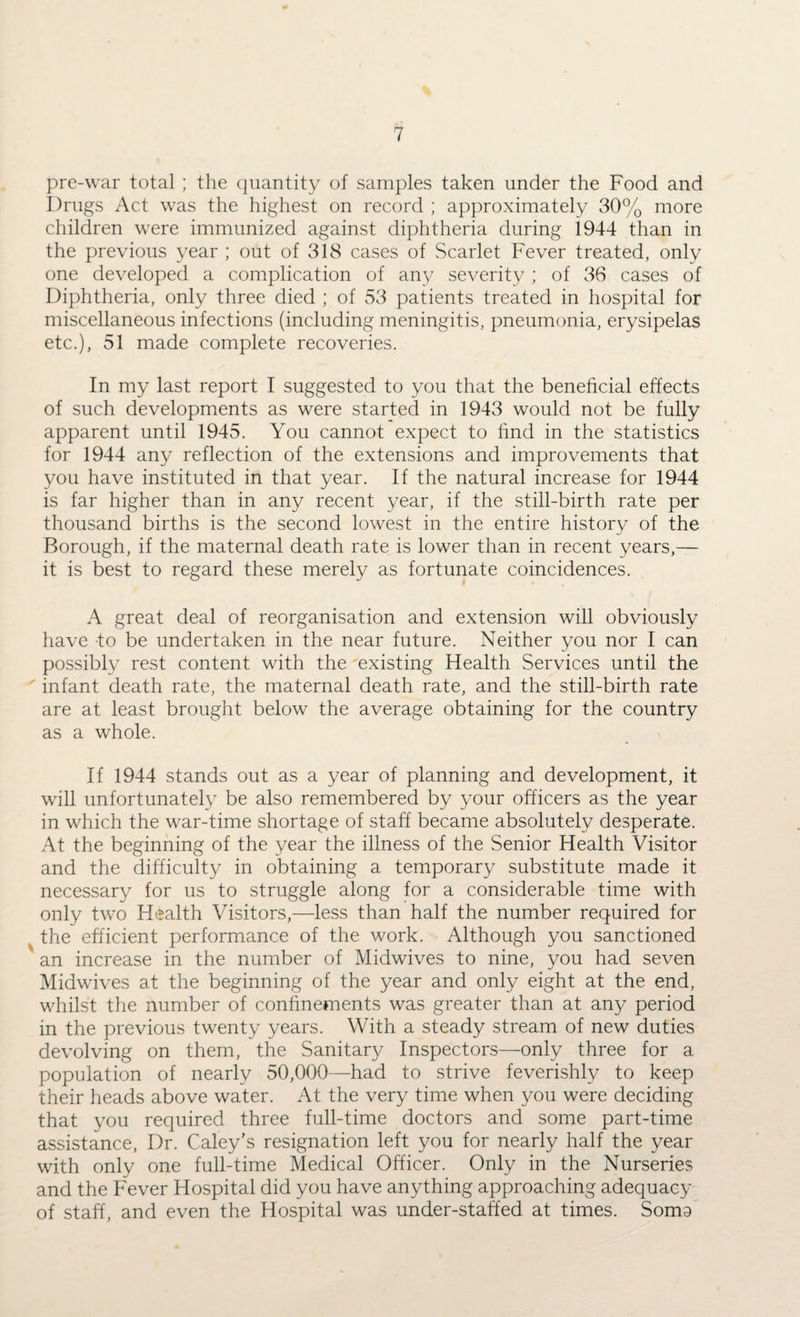 pre-war total ; the quantity of samples taken under the Food and Drugs Act was the highest on record ; approximately 30% more children were immunized against diphtheria during 1944 than in the previous year ; out of 318 cases of Scarlet Fever treated, only one developed a complication of any severity ; of 36 cases of Diphtheria, only three died ; of 53 patients treated in hospital for miscellaneous infections (including meningitis, pneumonia, erysipelas etc.), 51 made complete recoveries. In my last report I suggested to you that the beneficial effects of such developments as were started in 1943 would not be fully apparent until 1945. You cannot expect to find in the statistics for 1944 any reflection of the extensions and improvements that you have instituted in that year. If the natural increase for 1944 is far higher than in any recent year, if the still-birth rate per thousand births is the second lowest in the entire historv of the j Borough, if the maternal death rate is lower than in recent years,— it is best to regard these merely as fortunate coincidences. A great deal of reorganisation and extension will obviously have to be undertaken in the near future. Neither you nor I can possibly rest content with the existing Health Services until the infant death rate, the maternal death rate, and the still-birth rate are at least brought below the average obtaining for the country as a whole. If 1944 stands out as a year of planning and development, it will unfortunately be also remembered by your officers as the year in which the war-time shortage of staff became absolutely desperate. At the beginning of the year the illness of the Senior Health Visitor and the difficulty in obtaining a temporary substitute made it necessary for us to struggle along for a considerable time with only two Health Visitors,—less than half the number required for the efficient performance of the work. Although you sanctioned an increase in the number of Midwives to nine, you had seven Midwives at the beginning of the year and only eight at the end, whilst the number of confinements was greater than at any period in the previous twenty years. With a steady stream of new duties devolving on them, the Sanitary Inspectors—only three for a population of nearly 50,000—had to strive feverishly to keep their heads above water. At the very time when you were deciding that you required three full-time doctors and some part-time assistance, Dr. Caley’s resignation left you for nearly half the year with only one full-time Medical Officer. Only in the Nurseries and the Fever Hospital did you have anything approaching adequacy of staff, and even the Hospital was under-staffed at times. Soma