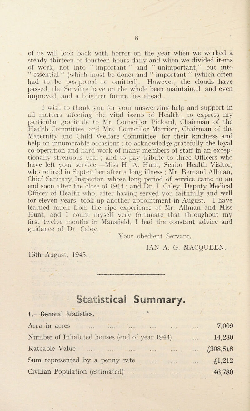 of us will look back with horror on the year when we worked a steady thirteen or fourteen hours daily and when we divided items of work, not into “ important ” and “ unimportant,” but into “ essential ” (which must be done) and “ important ” (which often had to be postponed or omitted). However, the clouds have passed, the Services have on the whole been maintained and even improved, and a brighter future lies ahead. I wish to thank you for your unswerving help and support in all matters affecting the vital issues of Health ; to express my particular 'gratitude to Mr. Councillor Pickard, Chairman of the Health Committee, and Mrs. Councillor Marriott, Chairman of the Maternity and Child Welfare Committee, for their kindness and help on innumerable occasions ; to acknowledge gratefully the loyal co-operation and hard work of many members of staff in an excep¬ tionally strenuous year ; and to pay tribute to three Officers who have left your service,—Miss H. A. Hunt, Senior Health Visitor, who retired in September after a long illness ; Mr. Bernard Allman, Chief Sanitary Inspector, whose long period of service came to an end soon after the close of 1944 ; and Dr. I. Caley, Deputy Medical Officer of Health who, after having served you faithfully and well for eleven years, took up another appointment in August. I have learned much from the ripe experience of Mr. Allman and Miss Hunt, and 1 count myself very fortunate that throughout my first twelve months in Mansfield, I had the constant advice and guidance of Dr. Caley. Your obedient Servant, IAN A. G. MACQUEEN. 16th August, 1945. Statistical Summary. 1.—General Statistics. Area in acres ... 7,009 Number of Inhabited houses (end of year 1944) .... _ 14,230 Rateable Value .... . .... .. .... £308,518 Sum represented by a penny rate .... .... .... £ls212 Civilian Population (estimated) .... .... .... .... 46,780
