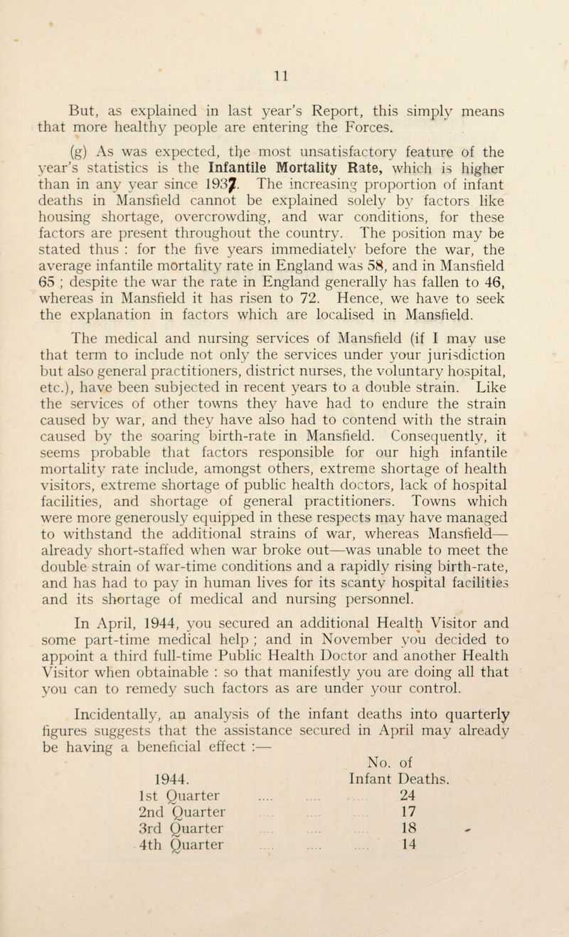 But, as explained in last year’s Report, this simply means that more healthy people are entering the Forces. (g) As was expected, the most unsatisfactory feature of the year’s statistics is the Infantile Mortality Rate, which is higher than in any year since 1937. The increasing proportion of infant deaths in Mansfield cannot be explained solely b}^ factors like housing shortage, overcrowding, and war conditions, for these factors are present throughout the country. The position may be stated thus : for the five years immediately before the war, the average infantile mortality rate in England was 58, and in Mansfield 65 ; despite the war the rate in England generally has fallen to 46, whereas in Mansfield it has risen to 72. Hence, we have to seek the explanation in factors which are localised in Mansfield. The medical and nursing services of Mansfield (if I may use that term to include not only the services under your jurisdiction but also general practitioners, district nurses, the voluntary hospital, etc.), have been subjected in recent years to a double strain. Like the services of other towns they have had to endure the strain caused by war, and they have also had to contend with the strain caused by the soaring birth-rate in Mansfield. Consequently, it seems probable that factors responsible for our high infantile mortality rate include, amongst others, extreme shortage of health visitors, extreme shortage of public health doctors, lack of hospital facilities, and shortage of general practitioners. Towns which were more generously equipped in these respects may have managed to withstand the additional strains of war, whereas Mansfield— already short-staffed when war broke out—was unable to meet the double strain of war-time conditions and a rapidly rising birth-rate, and has had to pay in human lives for its scanty hospital facilities and its shortage of medical and nursing personnel. In April, 1944, you secured an additional Health Visitor and some part-time medical help ; and in November you decided to appoint a third full-time Public Health Doctor and another Health Visitor when obtainable : so that manifestly you are doing all that you can to remedy such factors as are under your control. Incidentally, an analysis of the infant deaths into quarterly figures suggests that the assistance secured in April may already be having a beneficial effect :— No. of 1944. Infant Deaths. 1st Quarter 24 2nd Quarter 17 3rd Quarter 18 4th Quarter . 14