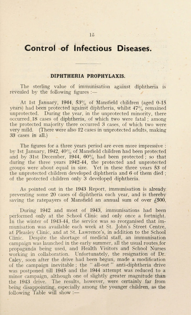 Control of Infectious Diseases DIPHTHERIA PROPHYLAXIS. The sterling value of immunisation against diphtheria is revealed by the following figures :— At 1st January, 1944, 53% of Mansfield children (aged 0-15 years) had been protected against diphtheria, whilst 47% remained unprotected. During the year, in the unprotected minority, there occurred 18 cases of diphtheria, of which two were fatal ; among the protected majority there occurred 3 cases, of which two were very mild. (There were also 12 cases in unprotected adults, making 33 cases in all.) The figures for a three years period are even more impressive : by 1st January, 1942, 40% of Mansfield children had been protected and by 31st December, 1944, 60% had been protected ; so that during the three years 1942-44, the protected and unprotected groups were about equal in size. Yet in these three years 53 of the unprotected children developed diphtheria and 6 of them died ; of the protected children only 3 developed diphtheria. As pointed out in the 1943 Report, immunisation is already preventing some 20 cases of diphtheria each year, and is thereby saving the ratepayers of Mansfield an annual sum of over £500, During 1942 and most of 1943, immunisations had been performed only at the School Clinic and only once a fortnight. In the winter of 1943-44, the service was so reorganised that im¬ munisation was available each week at St. John’s Street Centre, at Pleasley Clinic, and at St. Lawrence’s, in addition to the School Clinic. Despite the shortage of medical staff, an immunisation campaign was launched in the early summer, all the usual routes for propaganda being used, and Health Visitors and School Nurses working in collaboration. Unfortunately, the resignation of Dr. Caley, soon after the drive had been begun, made a modification of the campaign inevitable ; the all-out ” anti-diphtheria drive was postponed till 1945 and the 1944 attempt was reduced to a minor campaign, although one of slightly greater magnitude than the 1943 drive. The results, however, were certainly far from being disappointing, especially among the younger children, as the following Table will show :—