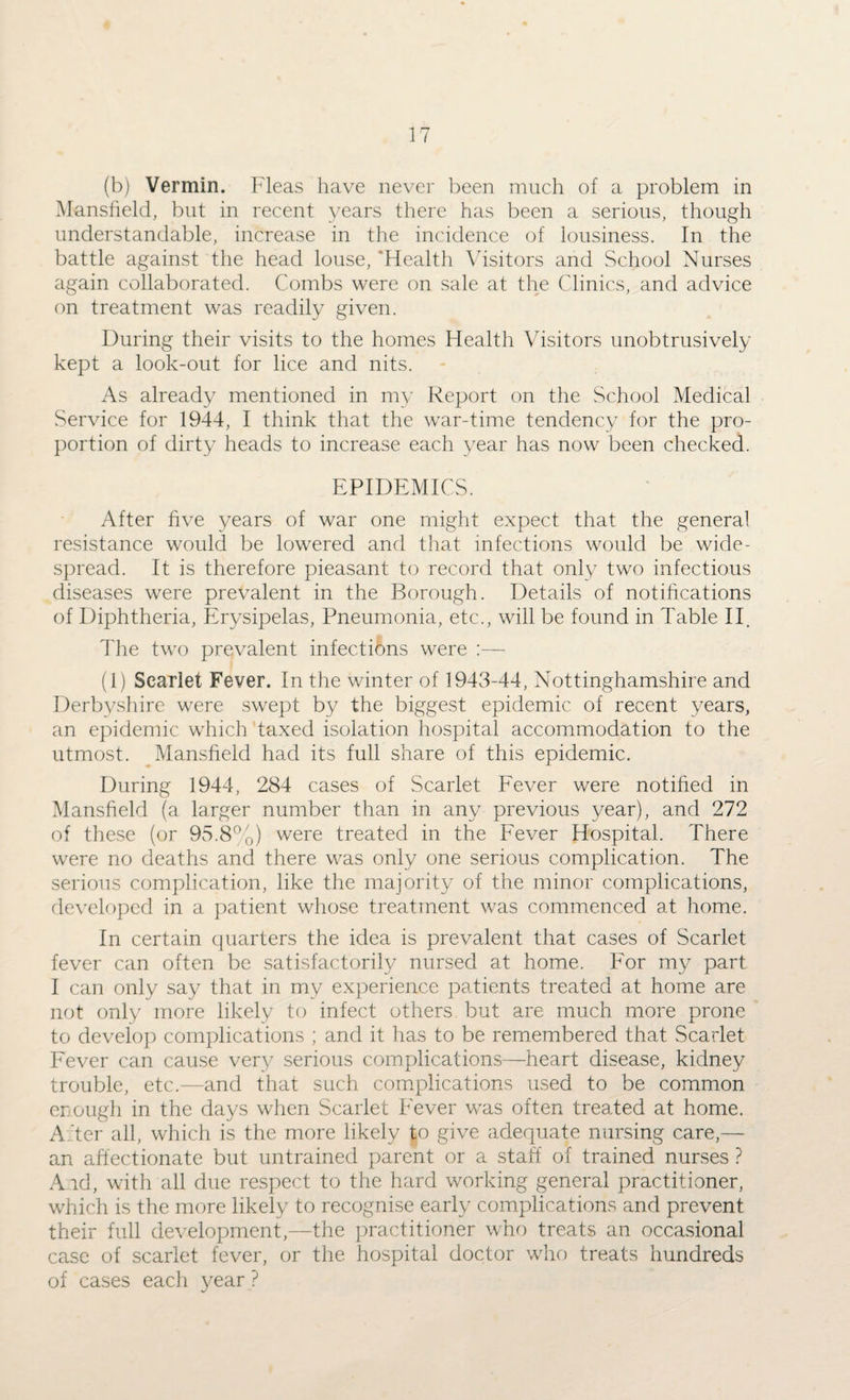 (b) Vermin. Fleas have never been much of a problem in Mansfield, but in recent years there has been a serious, though understandable, increase in the incidence of lousiness. In the battle against the head louse, Health Visitors and School Nurses again collaborated. Combs were on sale at the Clinics, and advice on treatment was readily given. During their visits to the homes Health Visitors unobtrusively kept a look-out for lice and nits. As already mentioned in my Report on the School Medical Service for 1944, I think that the war-time tendency for the pro¬ portion of dirty heads to increase each year has now been checked. EPIDEMICS. After five years of war one might expect that the general resistance would be lowered and that infections would be wide¬ spread. It is therefore pieasant to record that only two infectious diseases were prevalent in the Borough. Details of notifications of Diphtheria, Erysipelas, Pneumonia, etc., will be found in Table II. The two prevalent infections were :— (1) Searlet Fever. In the winter of 1943-44, Nottinghamshire and Derbyshire were swept by the biggest epidemic of recent years, an epidemic which taxed isolation hospital accommodation to the utmost. Mansfield had its full share of this epidemic. During 1944, 284 cases of Scarlet Fever were notified in Mansfield (a larger number than in any previous year), and 272 of these (or 95.8%) were treated in the Fever Hospital. There were no deaths and there was only one serious complication. The serious complication, like the majority of the minor complications, developed in a patient whose treatment was commenced at home. In certain quarters the idea is prevalent that cases of Scarlet fever can often be satisfactorily nursed at home. For my part I can only say that in my experience patients treated at home are not only more likely to infect others but are much more prone to develop complications ; and it has to be remembered that Scarlet Fever can cause very serious complications—heart disease, kidney trouble, etc.—and that such complications used to be common enough in the days when Scarlet Fever was often treated at home. After all, which is the more likely to give adequate nursing care,— an affectionate but untrained parent or a staff of trained nurses ? And, with all due respect to the hard working general practitioner, which is the more likely to recognise early complications and prevent their full development,—the practitioner who treats an occasional case of scarlet fever, or the hospital doctor who treats hundreds of cases each year ?