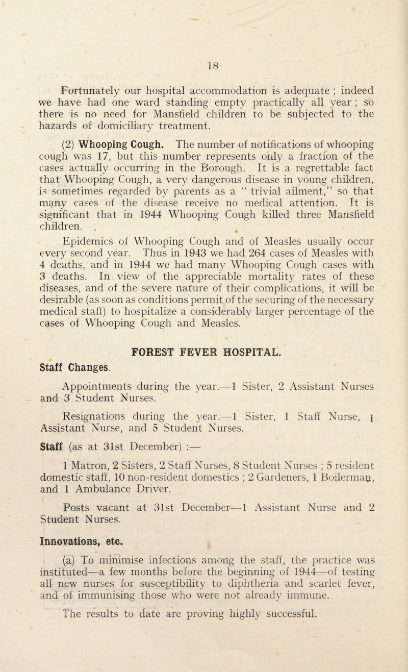 Fortunately our hospital accommodation is adequate ; indeed we have had one ward standing empty practically all year ; so there is no need for Mansfield children to be subjected to the hazards of domiciliary treatment. (2j Whooping Cough. The number of notifications of whooping cough was 17, but this number represents only a fraction of the cases actually occurring in the Borough. It is a regrettable fact that Whooping Cough, a very dangerous disease in young children, is sometimes regarded by parents as a “ trivial ailment,” so that many cases of the disease receive no medical attention. It is significant that in 1944 Whooping Cough killed three Mansfield children. • Epidemics of Whooping Cough and of Measles usually occur every second 3/ear. Thus in 1943 we had 264 cases of Measles with 4 deaths, and in 1944 we had many Whooping Cough cases with 3 deaths. In view of the appreciable mortality rates of these diseases, and of the severe nature of their complications, it will be desirable (as soon as conditions permit of the securing of the necessary medical staff) to hospitalize a considerably larger percentage of the cases of Whooping Cough and Measles. FOREST FEVER HOSPITAL. Staff Changes. Appointments during the year.—1 Sister, 2 Assistant Nurses and 3 Student Nurses. Resignations during the year.—1 Sister, 1 Staff Nurse, \ Assistant Nurse, and 5 Student Nurses. Staff (as at 31st December) :— 1 Matron, 2 Sisters, 2 Staff Nurses, 8 Student Nurses ; 5 resident domestic staff , 10 non-resident domestics ; 2 Gardeners, 1 Bohemia#, and 1 Ambulance Driver. Posts vacant at 31st December—1 Assistant Nurse and 2 Student Nurses. Innovations, etc. (a) To minimise infections among the staff, the practice was instituted—a few months before the beginning of 1944—of testing all new nurses for susceptibility to diphtheria and scarlet fever, and of immunising those who were not already immune. The results to date are proving highly successful.