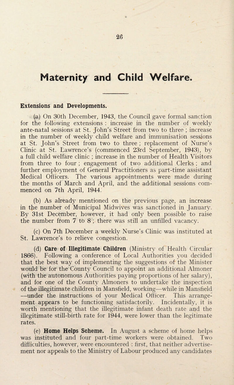 Maternity and Child Welfare. Extensions and Developments. (a) On 30th December, 1943, the Council gave formal sanction for the following extensions : increase in the number of weekly ante-natal sessions at St. John’s Street from two to three ; increase in the number of weekly child welfare and immunisation sessions at St. John’s Street from two to three ; replacement of Nurse’s Clinic at St. Lawrence’s (commenced 23rd September, 1943), by a full child welfare clinic ; increase in the number of Health Visitors from three to four ; engagement of two additional Clerks ; and further employment of General Practitioners as part-time assistant Medical Officers. The various appointments were made during the months of March and April, and the additional sessions com¬ menced on 7th April, 1944. (b) As already mentioned on the previous page, an increase in the number of Municipal Midwives was sanctioned in January. By 31st December, however, it had only been possible to raise the number from 7 to 8 ; there was still an unfilled vacancy. (c) On 7th December a weekly Nurse’s Clinic was instituted at St. Lawrence’s to relieve congestion. (d) Care of Illegitimate Children (Ministry of Health Circular 1866). Following a conference of Local Authorities you decided that the best way of implementing the suggestions of the Minister would be for the County Council to appoint an additional Almoner (with the autonomous Authorities paying proportions of her salary), and for one of the County Almoners to undertake the inspection of the illegitimate children in Mansfield, working—while in Mansfield —under the instructions of your Medical Officer. This arrange^ ment appears to be functioning satisfactorily. Incidentally, it is worth mentioning that the illegitimate infant death rate and the illegitimate still-birth rate for 1944, were lower than the legitimate rates. (e) Home Helps Scheme. In August a scheme of home helps was instituted and four part-time workers were obtained. Two difficulties, however, were encountered : first, that neither advertise¬ ment nor appeals to the Ministry of Labour produced any candidates