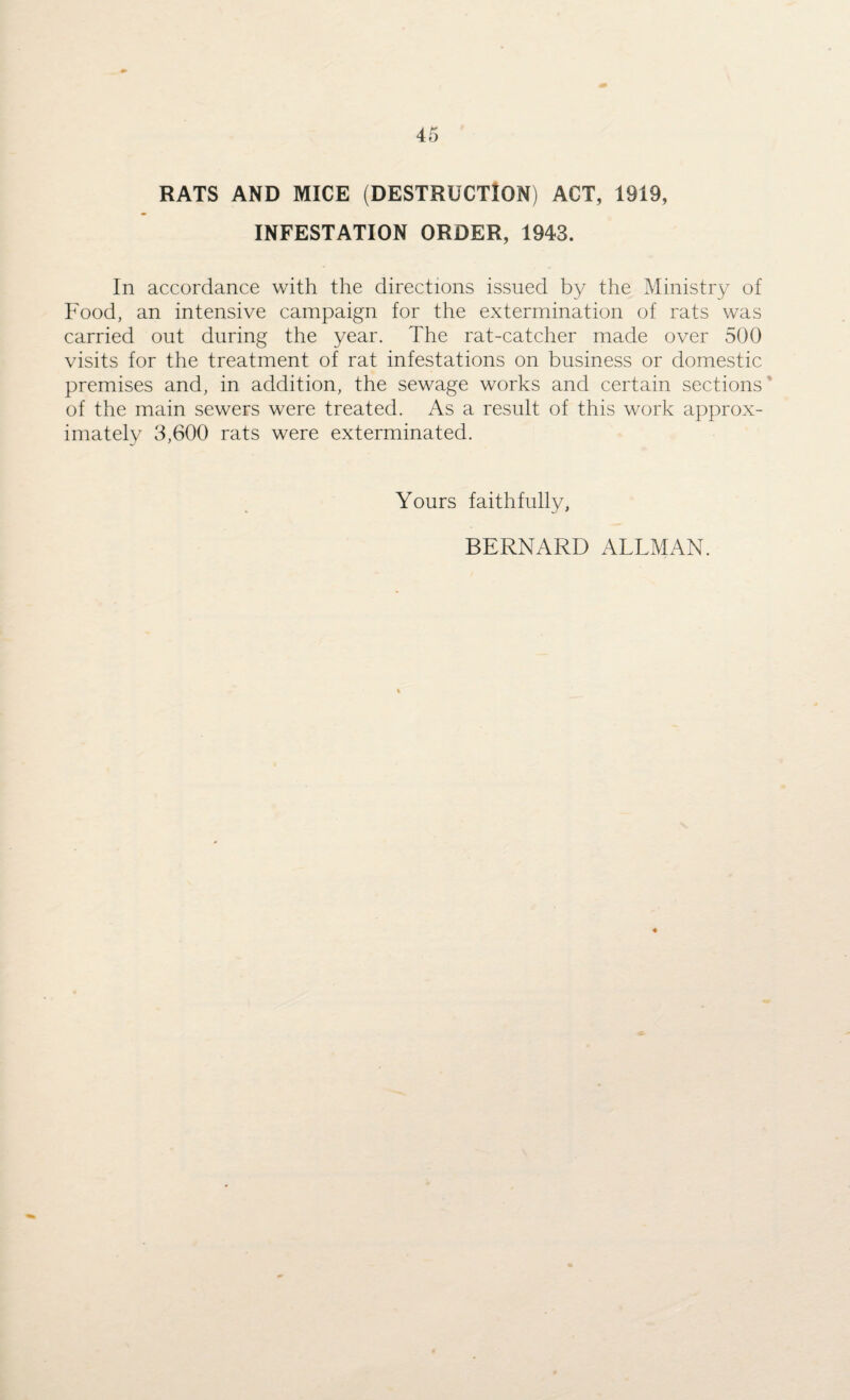 RATS AND MICE (DESTRUCTION) ACT, 1919, INFESTATION ORDER, 1943. In accordance with the directions issued by the Ministry of Food, an intensive campaign for the extermination of rats was carried out during the year. The rat-catcher made over 500 visits for the treatment of rat infestations on business or domestic premises and, in addition, the sewage works and certain sections of the main sewers were treated. As a result of this work approx¬ imately 3,600 rats were exterminated. Yours faithfully, BERNARD ALLMAN.