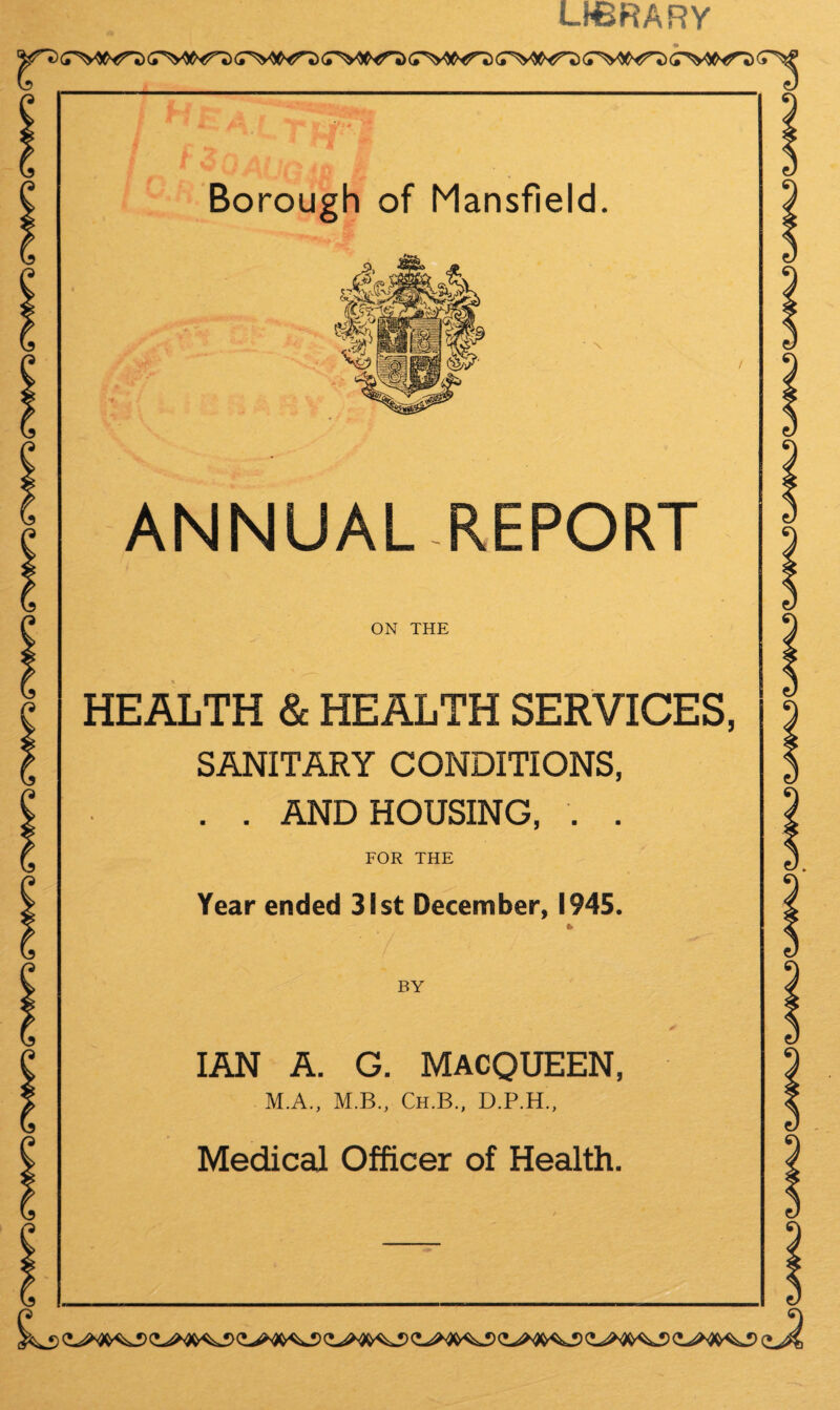 LHBRARY (TW5 (TW^) iWS (TWJ) (TW^) iWJ Borough of Mansfield. ANNUAL-REPORT ON THE HEALTH & HEALTH SERVICES, SANITARY CONDITIONS, . . AND HOUSING, . . FOR THE Year ended 31st December, 1945. BY IAN A. G. MACQUEEN, M.A., M.B., Ch.B., D.P.H., Medical Officer of Health. L,