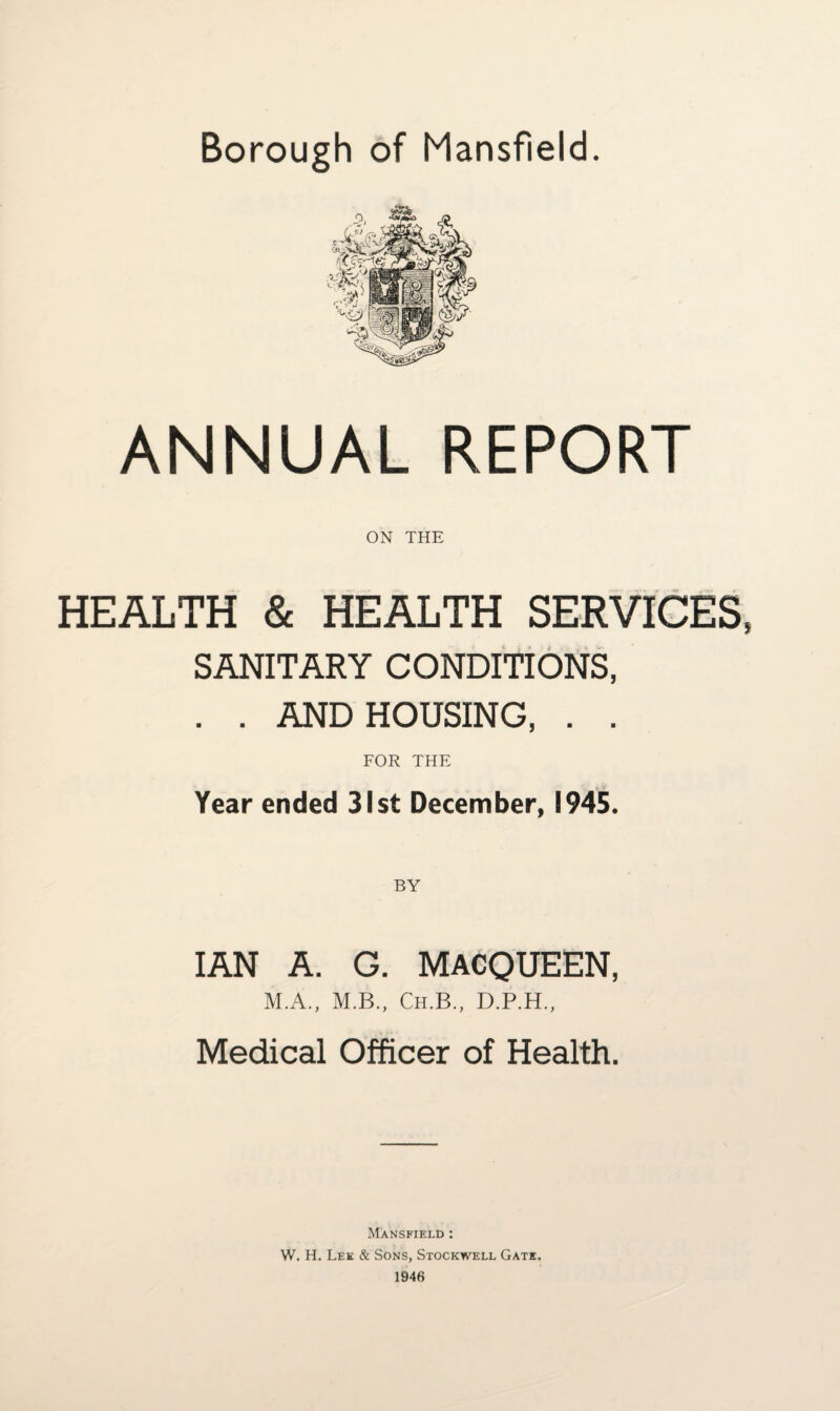 Borough of Mansfield. ANNUAL REPORT ON THE HEALTH & HEALTH SERVICES, SANITARY CONDITIONS, . . AND HOUSING, . . FOR THE Year ended 31st December, 1945. BY IAN A. G. MACQUEEN, M.A., M.B., Ch.B., D.P.H., Medical Officer of Health. Mansfield : W. H. Lee & Sons, Stockwell Gate. 1946