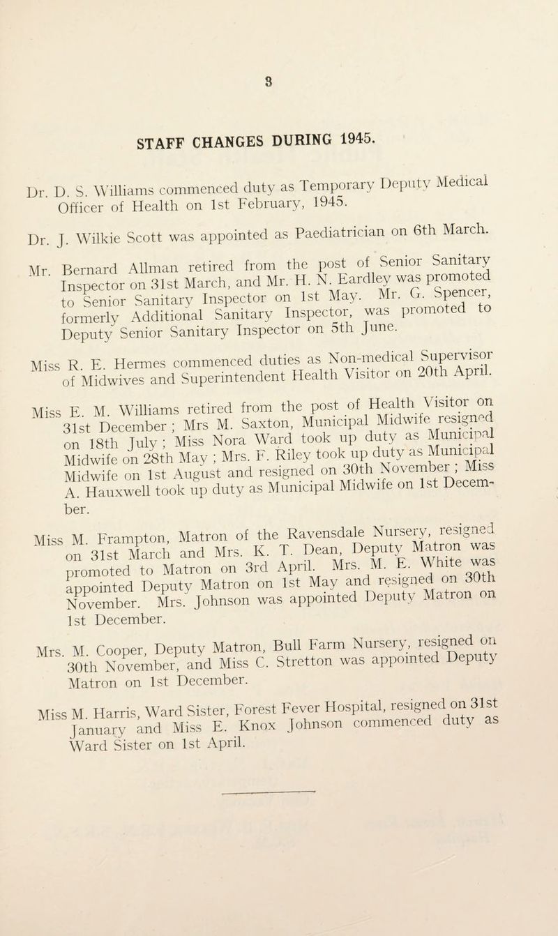 STAFF CHANGES DURING 1945. Dr D. S. Williams commenced duty as Temporary Deputy Medical Officer of Health on 1st February, 1945. Dr. J. Wilkie Scott was appointed as Paediatrician on 6th March. Mr Bernard Allman retired from the post of Senior Sanitary ' ’ Inspector on 31st March, and Mr. H. N Eardley was promoted to Senior Sanitary Inspector on 1st May. Mr. G. Spencer formerly Additional Sanitary Inspector, was promoted t Deputy Senior Sanitary Inspector on 5th June. Miss R E Hermes commenced duties as Non-medical Supervisor of Midwives and Superintendent Health Visitor on 20th April. Miss E M Williams retired from the post of Health V lsitor on 51st December; Mrs M. Saxton, Municipal Midwife resigned on 18th July; Miss Nora Ward took up duty as Municipal Midwife on 28th May ; Mrs. F. Riley took up duty as Munmipd Midwife on 1st August and resigned on 30th November , Miss A. Hauxwell took up duty as Municipal Midwife on 1st Decem¬ ber. Miss M Frampton, Matron of the Ravensdale Nursery resigned on 31st March and Mrs. K T. Dean Deputy Mato wa promoted to Matron on 3rd April Mrs M. E. White was appointed Deputy Matron on 1st May and resigned on 30th November. Mrs. Johnson was appointed Deputy Mation on 1st December. Mrs M Cooper Deputy Matron, Bull Farm Nursery, resigned on 30th NoVmbep and Miss C. Stretton was appointed Deputy Matron on 1st December. Miss M Harris, Ward Sister, Forest Fever Hospital, resigned on 31st January and Miss E. Knox Johnson commenced duty as Ward Sister on 1st April.