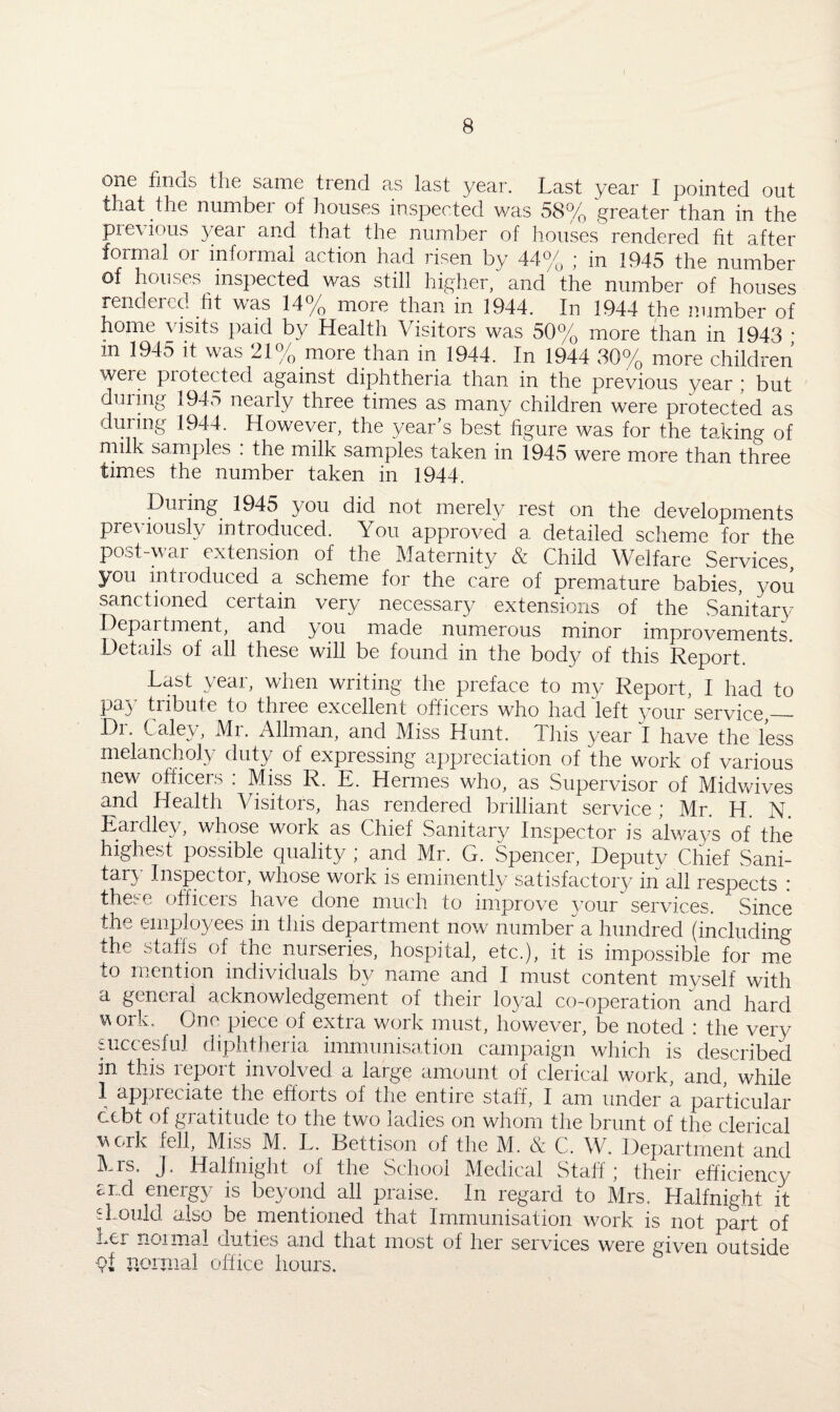 one finds the same trend as last year. Last year I pointed out that the number of houses inspected was 58% greater than in the previous year and that the number of houses rendered fit after formal or informal action had risen by 44% ; in 1945 the number of houses inspected was still higher, and the number of houses rendered fit was 14% more than in 1944. In 1944 the number of home visits paid by Health Visitors was 50% more than in 1943 • in 1945 it was 21% more than in 1944. In 1944 30% more children were protected against diphtheria than in the previous year; but during 1945 nearly three times as many children were protected as during 1944. However, the year’s best figure was for the taking of milk samples . the milk samples taken in 1945 were more than three times the number taken in 1944. During 1945 you did not merely rest on the developments previously introduced. You approved a detailed scheme for the post-war extension of the Maternity & Child Welfare Services you introduced a scheme for the care of premature babies, you sanctioned certain very necessary extensions of the Sanitary Department, and ^you made numerous minor improvements Details of all these will be found in the body of this Report. Last year, when writing the preface to my Report, I had to pay tribute to three excellent officers who had left your service,_ Dr. Caley, Mr. Allman, and Miss Hunt. This year I have the less melancholy duty of expressing appreciation of the work of various new officers : Miss R. E. Hermes who, as Supervisor of Midwives and Health Visitors, has rendered brilliant service ; Mr. H. N. Eardley, whose work as Chief Sanitary Inspector is always of the highest possible quality ; and Mr. G. Spencer, Deputy Chief Sani¬ tary Inspector, whose work is eminently satisfactory in all respects : these officers have done much to improve your services. Since the employees in this department now number a hundred (including the staffs of the nurseries, hospital, etc.), it is impossible for me to mention individuals by name and I must content myself with a general acknowledgement of their loyal co-operation and hard work. One piece of extra work must, however, be noted : the very succesful diphtheria immunisation campaign which is described in this report involved a large amount of clerical work, and, while 1 appreciate the efforts of the entire staff, I am under a particular debt of gratitude to the two ladies on whom the brunt of the clerical work fell, Miss M. L. Bettison of the M. & C. W. Department and Mrs. J. Halfnight of the School Medical Staff; their efficiency £r-d energy is beyond all praise. In regard to Mrs. Halfnight it should also be mentioned that Immunisation work is not part of her noimal duties and that most of her services were given outside 9f normal office hours.