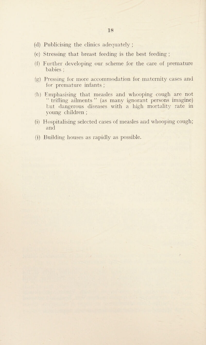 (d) Publicising the clinics adequately ; (e) Stressing that breast feeding is the best feeding ; (f) Further developing our scheme for the care of premature babies ; (g) Pressing for more accommodation for maternity cases and for premature infants ; (h) Emphasising that measles and whooping cough are not “ trifling ailments ” (as many ignorant persons imagine) but dangerous diseases with a high mortality rate in young children ; (i) Hospitalising selected cases of measles and whooping cough; and (i) Building houses as rapidly as possible.
