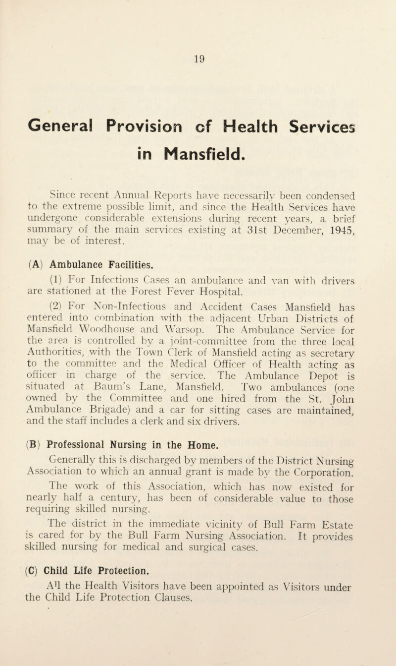 General Provision of Health Services in Mansfield. vSince recent Annual Reports have necessarily been condensed to the extreme possible limit, and since the Health Services have undergone considerable extensions during recent years, a brief summary of the main services existing at 31st December, 1945, may be of interest. (A) Ambulance Facilities. (1) For Infectious Cases an ambulance and van with drivers are stationed at the Forest Fever Hospital. (2) For Non-Infectious and Accident Cases Mansfield has entered into combination with the adjacent Urban Districts of Mansfield Woodhouse and Warsop. The Ambulance Service for the area is controlled by a joint-committee from the three local Authorities, with the Town Clerk of Mansfield acting as secretary to the committee and the Medical Officer of Health acting as officer in charge of the service. The Ambulance Depot is situated at Baum’s Lane, Mansfield. Two ambulances (one owned by the Committee and one hired from the St. John Ambulance Brigade) and a car for sitting cases are maintained, and the staff includes a clerk and six drivers. (B) Professional Nursing in the Home. Generally this is discharged by members of the District Nursing Association to which an annual grant is made by the Corporation. The work of this Association, which has now existed for nearly half a century, has been of considerable value to those requiring skilled nursing. The district in the immediate vicinity of Bull Farm Estate is cared for by the Bull Farm Nursing Association. It provides skilled nursing for medical and surgical cases. (C) Child Life Protection. Ah the Health Visitors have been appointed as Visitors under the Child Life Protection Clauses.