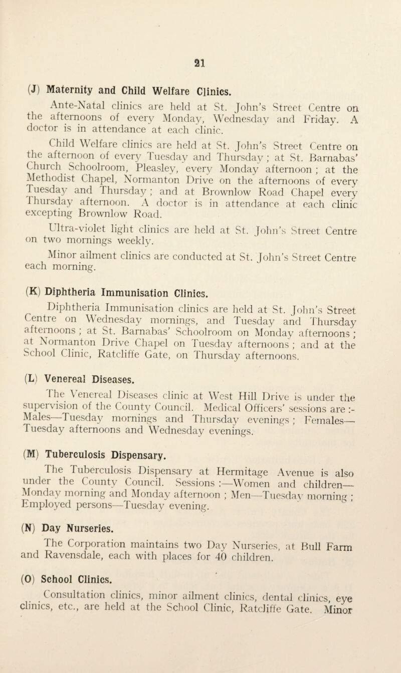 (J) Maternity and Child Welfare Clinics. Ante-Natal clinics are held at St. John’s Street Centre on the afternoons of every Monday, Wednesday and Friday. A doctor is in attendance at each clinic. Child Welfare clinics are held at St. John’s Street Centre on the afternoon of every Tuesday and Thursday ; at St. Barnabas’ Church Schoolroom, Pleasley, ever}/ Monday afternoon ; at the Methodist Chapel, Normanton Drive on the afternoons of every Tuesday and Thursday; and at Brownlow Road Chapel every 1 hursday afternoon. A doctor is in attendance at each clinic excepting Brownlow Road. Ultra-violet light clinics are held at St. John’s Street Centre on two mornings weekly. Minor ailment clinics are conducted at St. John’s Street Centre each morning. (K) Diphtheria Immunisation Clinics. Diphtheria Immunisation clinics are held at St. John’s Street Centre on Wednesday mornings, and Tuesday and Thursday afternoons , at St. Barnabas’ Schoolroom on Monday afternoons ’ at Normanton Drive Chapel on Tuesday afternoons ; and at the School Clinic, Ratcliffe Gate, on Thursday afternoons. (L) Venereal Diseases. 1 he Venereal Diseases clinic at West Hill Drive is under the supervision of the County Council. Medical Officers’ sessions are Males—Tuesday mornings and Thursday evenings ; Females_ Tuesday afternoons and Wednesday evenings. (M) Tuberculosis Dispensary. The Tuberculosis Dispensary at Hermitage Avenue is also under the County Council. Sessions !—Women and children— Monday morning and Monday afternoon ; Men—Tuesday morning ; Employed persons—Tuesday evening. (N) Day Nurseries. The Corporation maintains two Day Nurseries, at Bull Farm and Ravensdale, each with places for 40 children. (O) School Clinics. Consultation clinics, minor ailment clinics, dental clinics, eye clinics, etc., are held at the School Clinic, Ratcliffe Gate. Minor