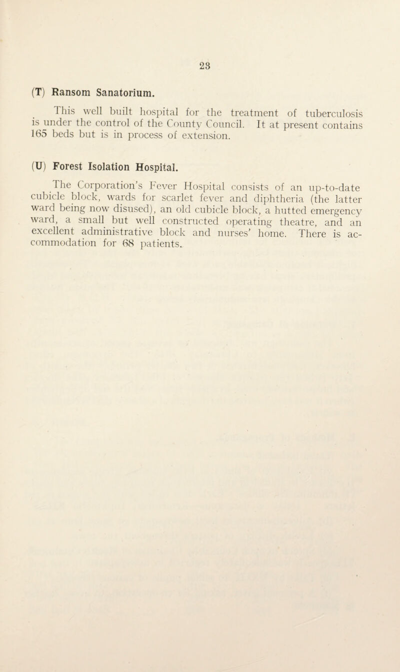 28 (T) Ransom Sanatorium. 1 his well built hospital for the treatment of tuberculosis is under the control of the County Council. It at present contains 165 beds but is in process of extension. (U) Forest Isolation Hospital. The Corporation’s Fever Hospital consists of an up-to-date cubicle block, wards for scarlet fever and diphtheria (the latter ward being now disused), an old cubicle block, a hutted emergency ward, a small but well constructed operating theatre, and an excellent administrative block and nurses’ home. There is ac¬ commodation for 68 patients.. \