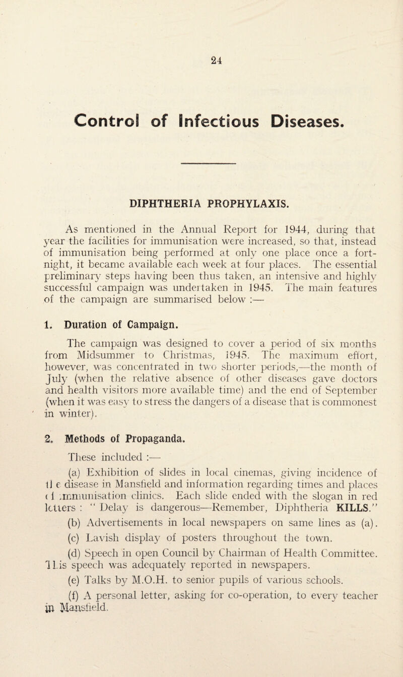 Control of infectious Diseases. DIPHTHERIA PROPHYLAXIS. As mentioned in the Annual Report for 1944, during that year the facilities for immunisation were increased, so that, instead of immunisation being performed at only one place once a fort¬ night, it became available each week at four places. The essential preliminary steps having been thus taken, an intensive and highly successful campaign was undertaken in 1945.. The main features of the campaign are summarised below :— 1, Duration of Campaign. The campaign was designed to cover a period of six months from Midsummer to Christmas, 1945. The maximum effort, however, was concentrated in two shorter periods,—the month of July (when the relative absence of other diseases gave doctors and health visitors more available time) and the end of September (when it was easy to stress the dangers of a disease that is commonest in winter). 2S Methods of Propaganda. These included :— (a) Exhibition of slides in local cinemas, giving incidence of ll e disease in Mansfield and information regarding times and places (f immunisation clinics. Each slide ended with the slogan in red letters : “ Delay is dangerous—Remember, Diphtheria KILLS.” (b) Advertisements in local newspapers on same lines as (a). (c) Lavish display of posters throughout the town. (d) Speech in open Council by Chairman of Health Committee, lids speech was adequately reported in newspapers. (e) Talks by M.O.H. to senior pupils of various schools. (f) A personal letter, asking for co-operation, to every teacher in Mansfield.