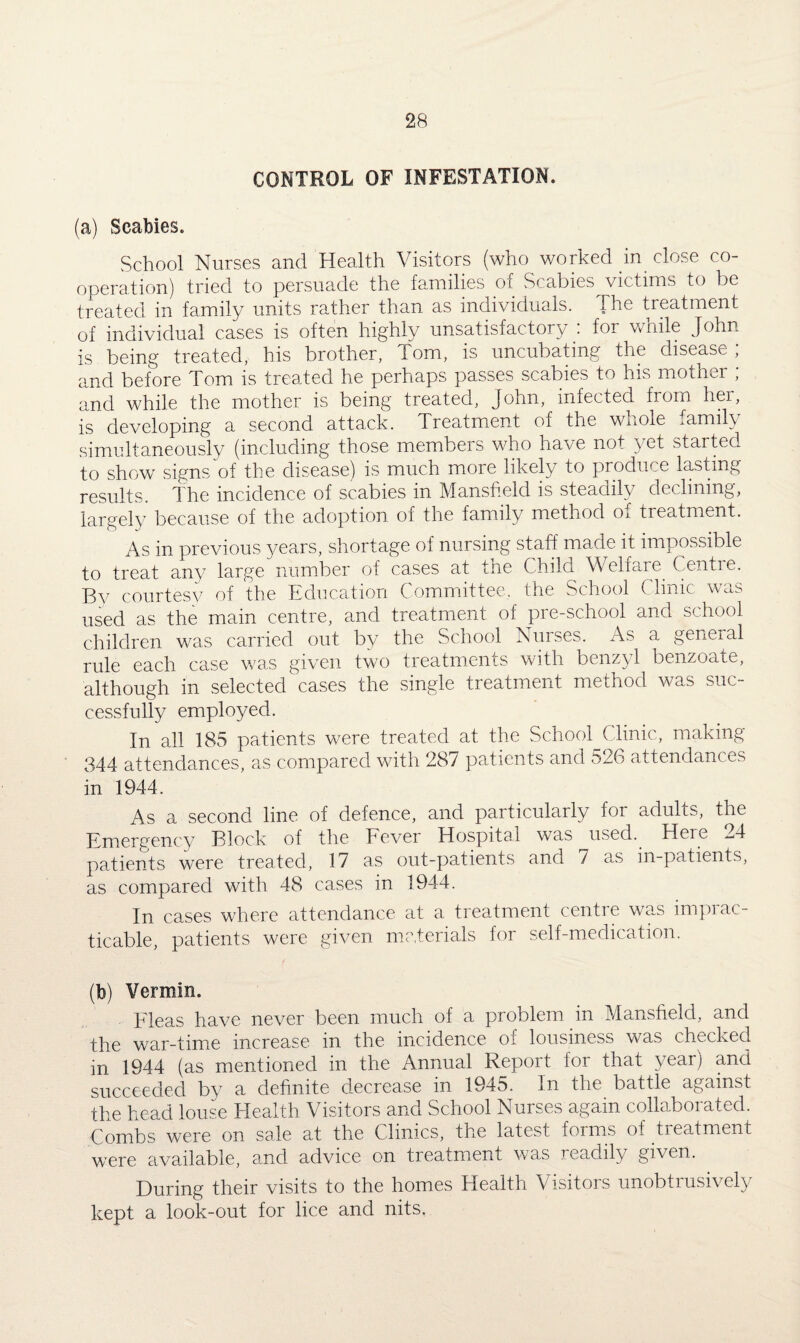 CONTROL OF INFESTATION. (a) Scabies. School Nurses and Health Visitors (who worked in close co¬ operation) tried to persuade the families of Scabies victims to be treated in family units rather than as individuals. The treatment of individual cases is often highly unsatisfactory : for while John is being treated, his brother, Tom, is uncubating the disease; and before Tom is treated he perhaps passes scabies to his mother ; and while the mother is being treated, John, infected from her, is developing a second attack. Treatment of the wnole i.amil\ simultaneously (including those members who have not yet started to show signs of the disease) is much more likely to produce lasting results. The incidence of scabies in Mansfield is steadily declining, largely because of the adoption of the family method o^ treatment. As in previous years, shortage of nursing staff made it impossible to treat any large number of cases at the Child Welfare. Centie. By courtesy of the Education Committee, the School ( lime was used as the main centre, and treatment of pre-school and school children was carried out by the School Nurses. As a general rule each case was given two treatments with benzyl benzoate, although in selected cases the single treatment method was suc¬ cessfully employed. In all 185 patients were treated at the School Clinic, making- 344 attendances, as compared with 287 patients and 526 attendances in 1944. As a second line of defence, and particularly for adults, the Emergency Block of the Fever Hospital was used.. Here 24 patients were treated, 17 as out-patients and 7 as in-patients, as compared with 48 cases in 1944. In cases where attendance at a treatment centre was imprac¬ ticable, patients were given materials for self-medication. (b) Vermin. Fleas have never been much of a problem in Mansfield, and the war-time increase in the incidence of lousiness was checked in 1944 (as mentioned in the Annual Report for that year) and succeeded by a definite decrease in 1945. In the battle against the head louse Health Visitors and School Nurses again collaborated. Combs were on sale at the Clinics, the latest forms oi tieatment were available, and advice on treatment was readily given. During their visits to the homes Health Visitors unobtrusively kept a look-out for lice and nits.