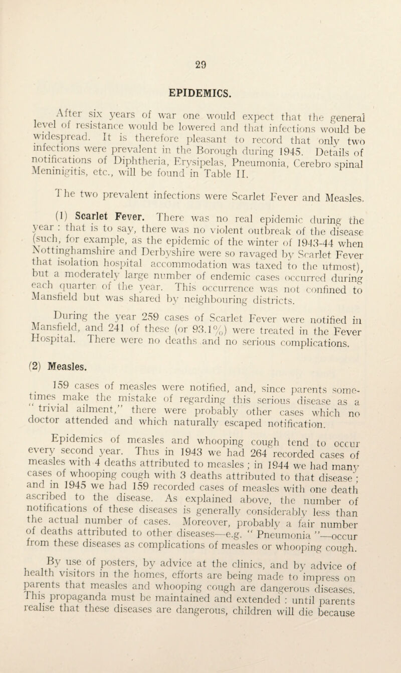 EPIDEMICS. A ftci six 5 62.i s of war one would expect that t he general level of resistance would be lowered and that infections would be widespread. It is therefore pleasant to record that only two infections were prevalent in the Borough during 1945. Details of notifications of Diphtheria, Erysipelas, Pneumonia, Cerebro spinal Memmgitis, etc., will be found in Table II. 1 he two prevalent infections were Scarlet Fever and Measles. (1) Scarlet Fever. There was no real epidemic during the year : that is to say, there Was no violent outbreak of the disease (such, for example, as the epidemic of the winter of 1943-44 when Nottinghamshire and Derbyshire were so ravaged by Scarlet Fever that isolation hospital accommodation was taxed to the utmost) but a moderately large number of endemic cases occurred during each quarter of the year. 1 his occurrence was not confined to Mansfield but was shared by neighbouring districts. During the \eai 259 cases of Scarlet Fever were notified in Mansfield, and 241 of these (or 93.1%) were treated in the Fever lospital. 1 here were no deaths .and no serious complications. (2) Measles. 159 cases of measles were notified, and, since parents some¬ times make the mistake of regarding this serious disease as a trivial ailment,” there were probably other cases which no doctor attended and which naturally escaped notification. Epidemics of measles and whooping cough tend to occur e\ ery second year. Thus in 1943 we had 264 recorded cases of measles with 4 deaths attributed to measles ; in 1944 we had many cases of whooping cough with 3 deaths attributed to that disease'; and m 1945 we had 159 recorded cases of measles with one death ascribed to the disease. As explained above, the number of notifications of these diseases is generally considerably less than the actual number of cases. Moreover, probably a fair number of deaths attributed to other diseases—e.g. “ Pneumonia”—occur from these diseases as complications of measles or whooping cough. By use of posters, by advice at the clinics, and by advice of health visitors in the homes, efforts are being made to impress on parents that measles and whooping cough are dangerous diseases, this piopaganda must be maintained and extended ; until parents realise that these diseases are dangerous, children will die because