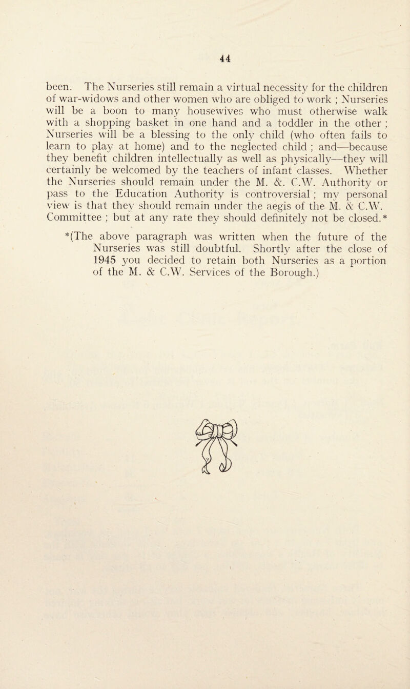 been. The Nurseries still remain a virtual necessity for the children of war-widows and other women who are obliged to work ; Nurseries will be a boon to many housewives who must otherwise walk with a shopping basket in one hand and a toddler in the other ; Nurseries will be a blessing to the only child (who often fails to learn to play at home) and to the neglected child ; and—because they benefit children intellectually as well as physically—they will certainly be welcomed by the teachers of infant classes. Whether the Nurseries should remain under the M. &. C.W. Authority or pass to the Education Authority is controversial ; my personal view is that they should remain under the aegis of the M. & C.W. Committee ; but at any rate they should definitely not be closed. * *(The above paragraph was written when the future of the Nurseries was still doubtful. Shortly after the close of 1945 you decided to retain both Nurseries as a portion of the M. & C.W. Services of the Borough.)