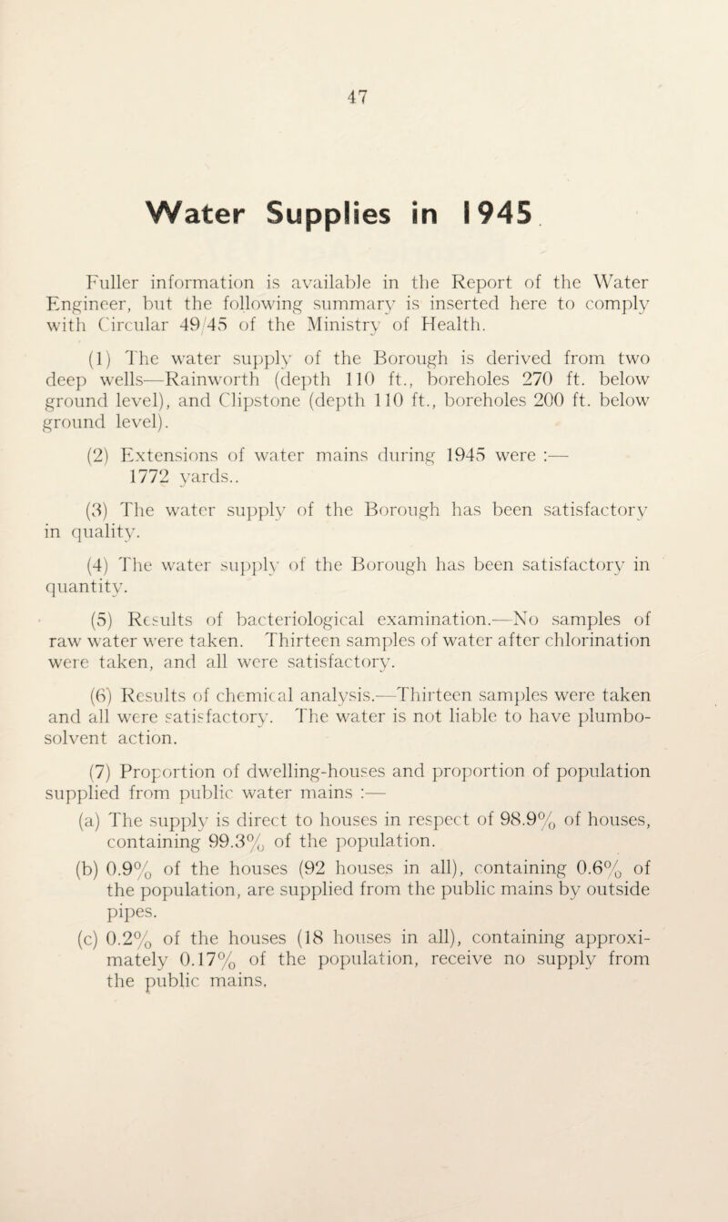 Water Supplies in 1945 Fuller information is available in the Report of the Water Engineer, but the following summary is inserted here to comply with Circular 49 45 of the Ministry of Health. (1) The water supply of the Borough is derived from two deep wells—Rainworth (depth 110 ft., boreholes 270 ft. below ground level), and Clipstone (depth 110 ft., boreholes 200 ft. below ground level). (2) Extensions of water mains during 1945 were :— 1772 yards.. (3) The water supply of the Borough has been satisfactory in quality. (4) The water supply of the Borough has been satisfactory in quantity. (5) Results of bacteriological examination.-—No samples of raw water were taken. Thirteen samples of water after chlorination were taken, and all were satisfactory. (6) Results of chemical analysis.—Thirteen samples were taken and all were satisfactory. The water is not liable to have plumbo- solvent action. (7) Proportion of dwelling-houses and proportion of population supplied from public water mains :— (a) The supply is direct to houses in respect of 98.9% of houses, containing 99.3% of the population. (b) 0.9% of the houses (92 houses in all), containing 0.6% of the population, are supplied from the public mains by outside pipes. (c) 0.2% of the houses (18 houses in all), containing approxi¬ mately 0.17% of the population, receive no supply from the public mains.