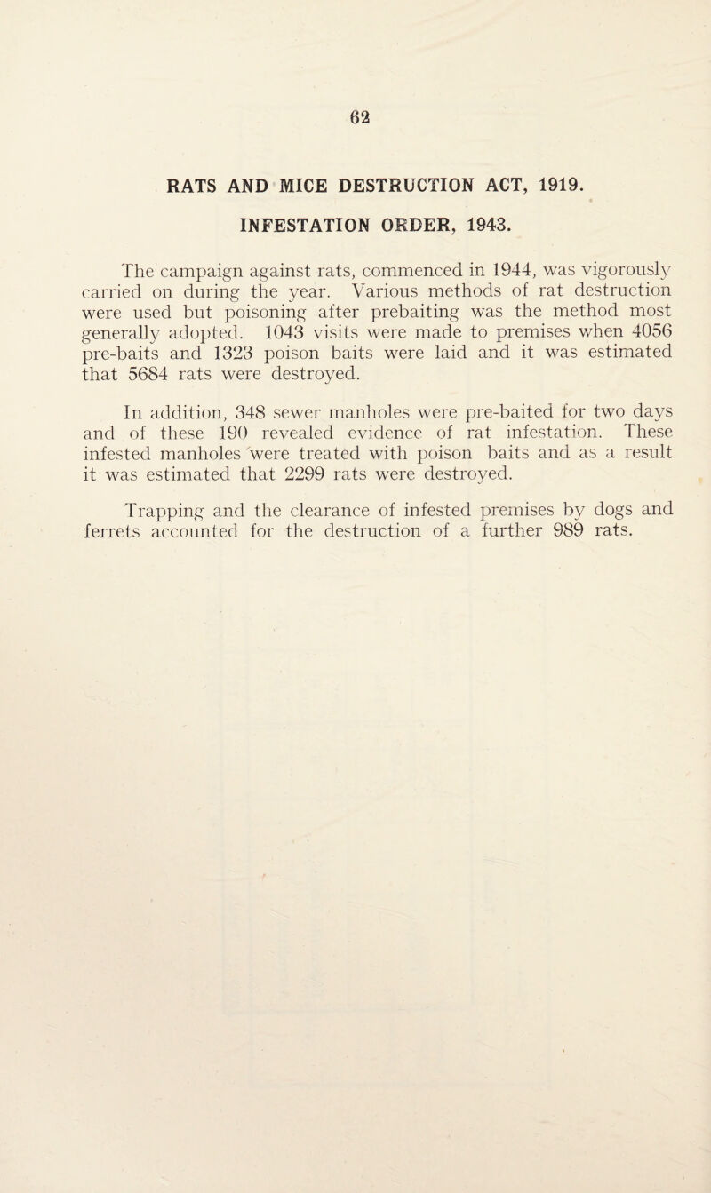 RATS AND MICE DESTRUCTION ACT, 1919. INFESTATION ORDER, 1943. The campaign against rats, commenced in 1944, was vigorously carried on during the year. Various methods of rat destruction were used but poisoning after prebaiting was the method most generally adopted. 1043 visits were made to premises when 4056 pre-baits and 1323 poison baits were laid and it was estimated that 5684 rats were destroyed. In addition, 348 sewer manholes were pre-baited for two days and of these 190 revealed evidence of rat infestation. These infested manholes were treated with poison baits and as a result it was estimated that 2299 rats were destroyed. Trapping and the clearance of infested premises by dogs and ferrets accounted for the destruction of a further 989 rats.