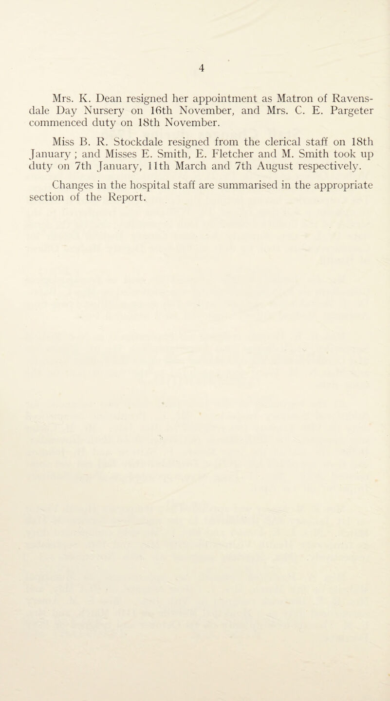 Mrs. K. Dean resigned her appointment as Matron of Ravens- dale Day Nursery on 16th November, and Mrs. C. E. Pargeter commenced duty on 18th November. Miss B. R. Stockdale resigned from the clerical staff on 18th January ; and Misses E. Smith, E. Fletcher and M. Smith took up duty on 7th January, 11th March and 7th August respectively. Changes in the hospital staff are summarised in the appropriate section of the Report.