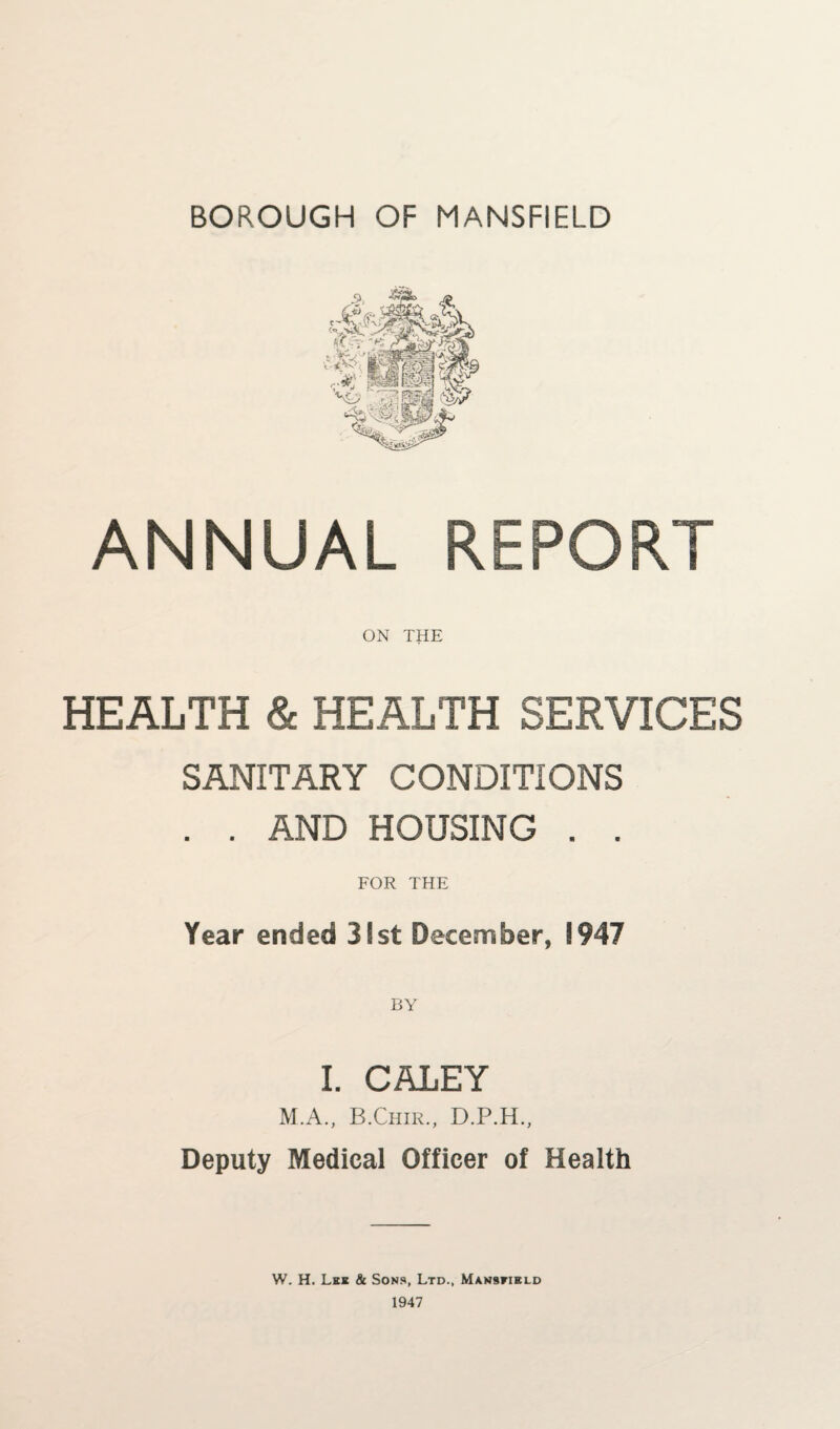 BOROUGH OF MANSFIELD ANNUAL REPORT ON THE HEALTH & HEALTH SERVICES SANITARY CONDITIONS . . AND HOUSING . . FOR THE Year ended 31st December, 1947 I. CALEY M.A., B.Chir., D.P.H., Deputy Medical Officer of Health W. H. Lee Sc Sons, Ltd., Man9»ield 1947