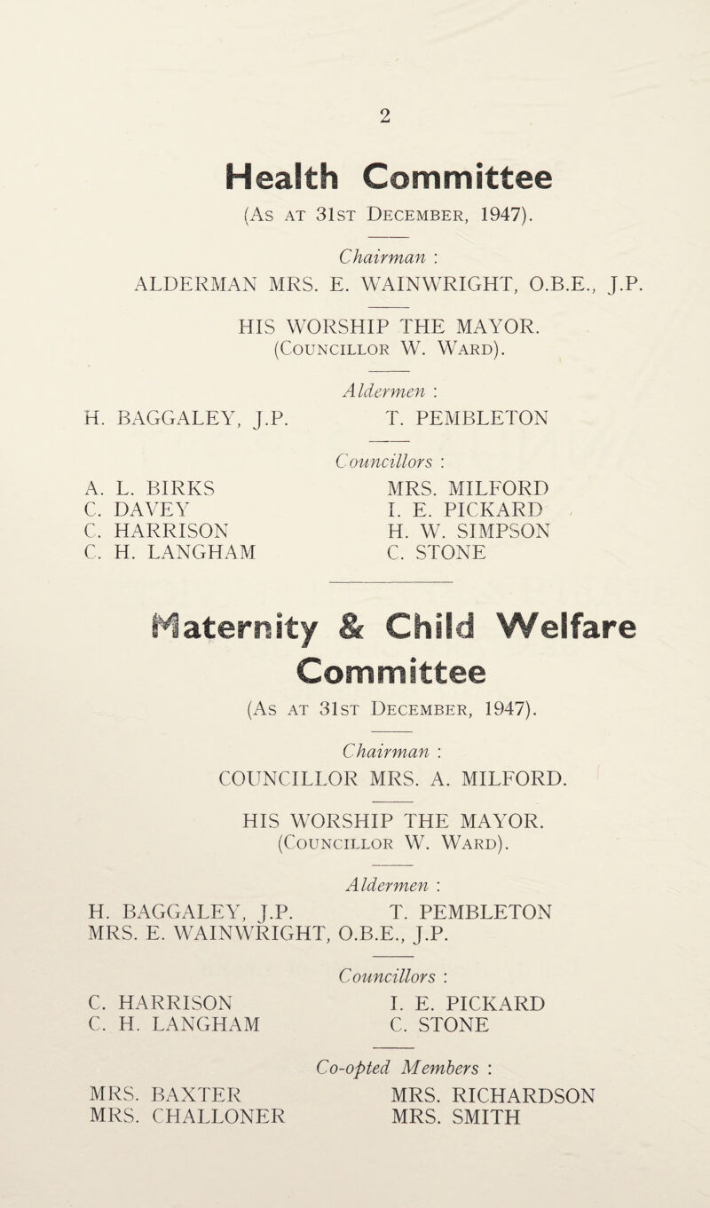 Health Committee (As at 31st December, 1947). Chairman : ALDERMAN MRS. E. WAIN WRIGHT, O.B.E., J.P. HIS WORSHIP THE MAYOR. (Councillor W. Ward). H. BAGGALEY, j.P. A. L. BIRRS C. DAVEY C. HARRISON C, H. LANGHAM Aldermen : T. PEMBLETON Councillors : MRS. MILFORD I. E. PICKARD H. W. SIMPSON C. STONE Maternity & Child Welfare Committee (As at 31st December, 1947). Chairman : COUNCILLOR MRS. A. MILFORD. HIS WORSHIP THE MAYOR. (Councillor W. Ward). Aldermen : H. BAGGALEY, J.P. T. PEMBLETON MRS. E. WAINWRIGHT, O.B.E., J.P. Councillors : C. HARRISON I. E. PICKARD C. H. LANGHAM C. STONE Co-opted Members : MRS. BAXTER MRS. RICHARDSON MRS. CHALLONER MRS. SMITH