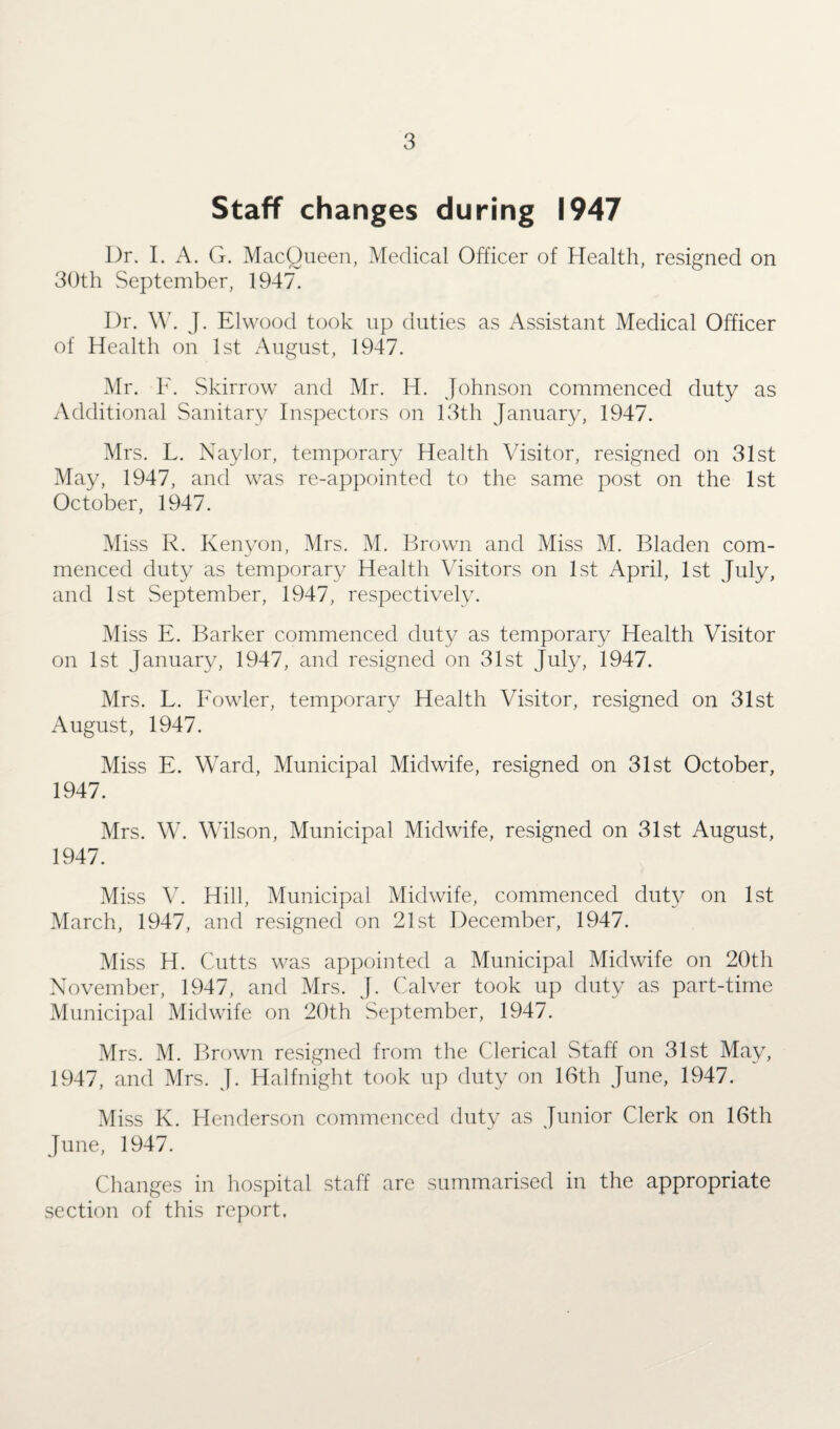 Staff changes during 1947 Dr. I. A. G. MacQueen, Medical Officer of Health, resigned on 30th September, 1947. Dr. W. J. Elwood took up duties as Assistant Medical Officer of Health on 1st August, 1947. Mr. F. Skirrow and Mr. H. Johnson commenced duty as Additional Sanitary Inspectors on 13th January, 1947. Mrs. L. Naylor, temporary Health Visitor, resigned on 31st May, 1947, and was re-appointed to the same post on the 1st October, 1947. Miss R. Kenyon, Mrs. M. Brown and Miss M. Bladen com¬ menced duty as temporary Health Visitors on 1st April, 1st July, and 1st September, 1947, respectively. Miss E. Barker commenced duty as temporary Health Visitor on 1st January, 1947, and resigned on 31st July, 1947. Mrs. L. Fowler, temporary Health Visitor, resigned on 31st August, 1947. Miss E. Ward, Municipal Midwife, resigned on 31st October, 1947. Mrs. W. Wilson, Municipal Midwife, resigned on 31st August, 1947. Miss V. Hill, Municipal Midwife, commenced duty on 1st March, 1947, and resigned on 21st December, 1947. Miss H. Cutts was appointed a Municipal Midwife on 20th November, 1947, and Mrs. J. Calver took up duty as part-time Municipal Midwife on 20th September, 1947. Mrs. M. Brown resigned from the Clerical Staff on 31st May, 1947, and Mrs. J. Halfnight took up duty on 16th June, 1947. Miss K. Henderson commenced duty as Junior Clerk on 16th June, 1947. Changes in hospital staff are summarised in the appropriate section of this report.