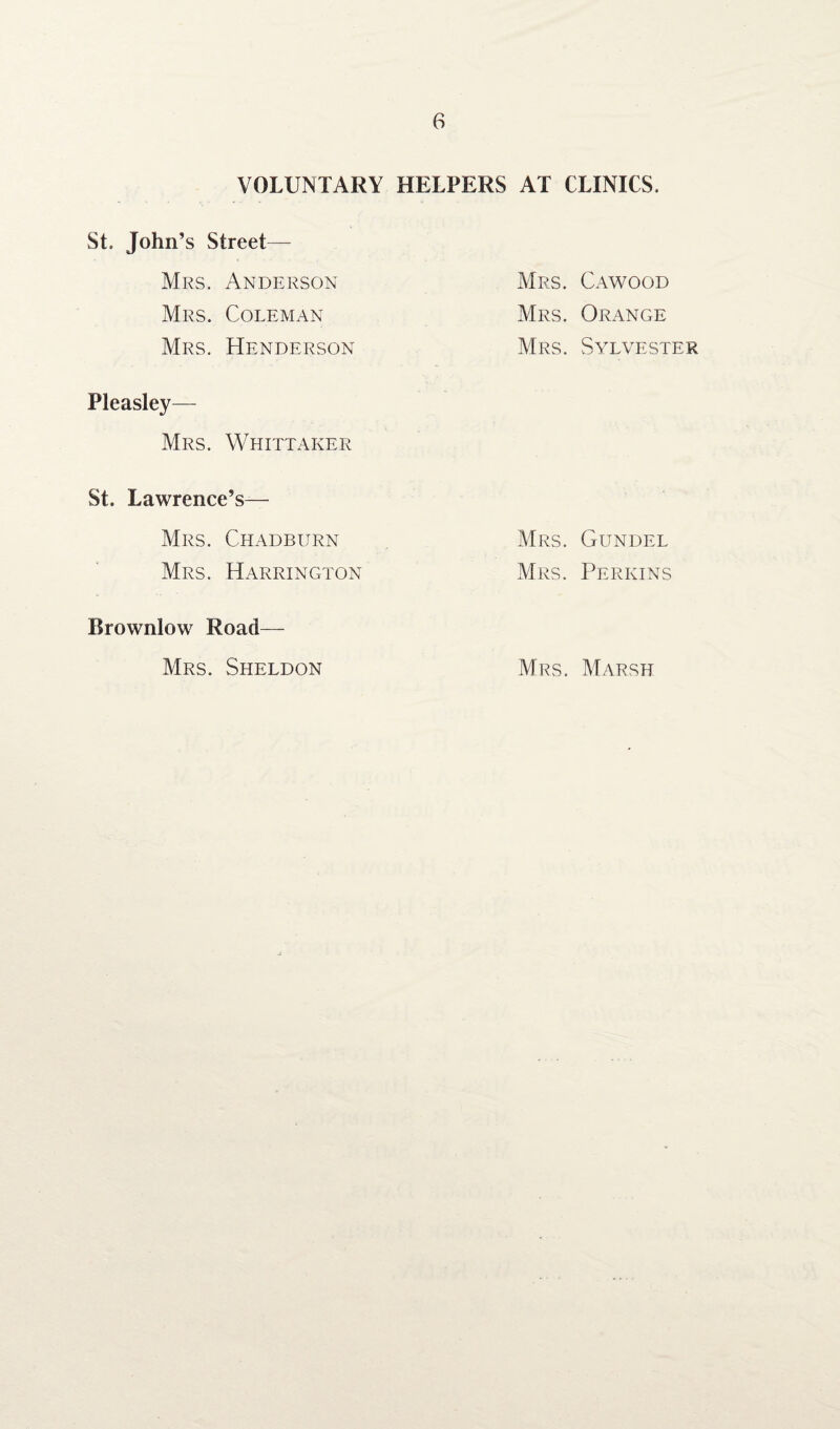 VOLUNTARY HELPERS St. John’s Street— Mrs. Anderson Mrs. Coleman Mrs. Henderson Pleasley— Mrs. Whittaker St. Lawrence’s— Mrs. Chadburn Mrs. Harrington Brownlow Road— Mrs. Sheldon AT CLINICS. Mrs. Cawood Mrs. Orange Mrs. Sylvester Mrs. Gundel Mrs. Perkins Mrs. Marsh
