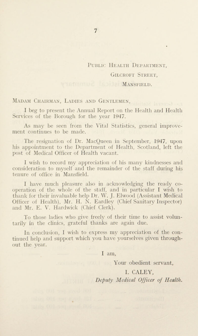 Public Health Department, Gilcroft Street, Mansfield. Madam Chairman, Ladies and Gentlemen, I beg to present the Annual Report on the Health and Health Services of the Borough for the year 1947. As may be seen from the Vital Statistics, general improve¬ ment continues to be made. The resignation of Dr. MacQueen in September, 1947, upon his appointment to the Department of Health, Scotland, left the post of Medical Officer of Health vacant. I wish to record my appreciation of his many kindnesses and consideration to myself and the remainder of the staff during his tenure of office in Mansfield. I have much pleasure also in acknowledging the ready co¬ operation of the whole of the staff, and in particular I wish to thank for their invaluable help Dr. W. J. Elwood (Assistant Medical Officer of Health), Mr. H. N. Eardley (Chief Sanitary Inspector) and Mr. E. V. Hardwick (Chief Clerk). To those ladies who give freely of their time to assist volun¬ tarily in the clinics, grateful thanks are again due. In conclusion, I wish to express my appreciation of the con¬ tinued help and support which you have yourselves given through¬ out the year. I am, Your obedient servant, I. CALEY, Deputy Medical Officer of Health.
