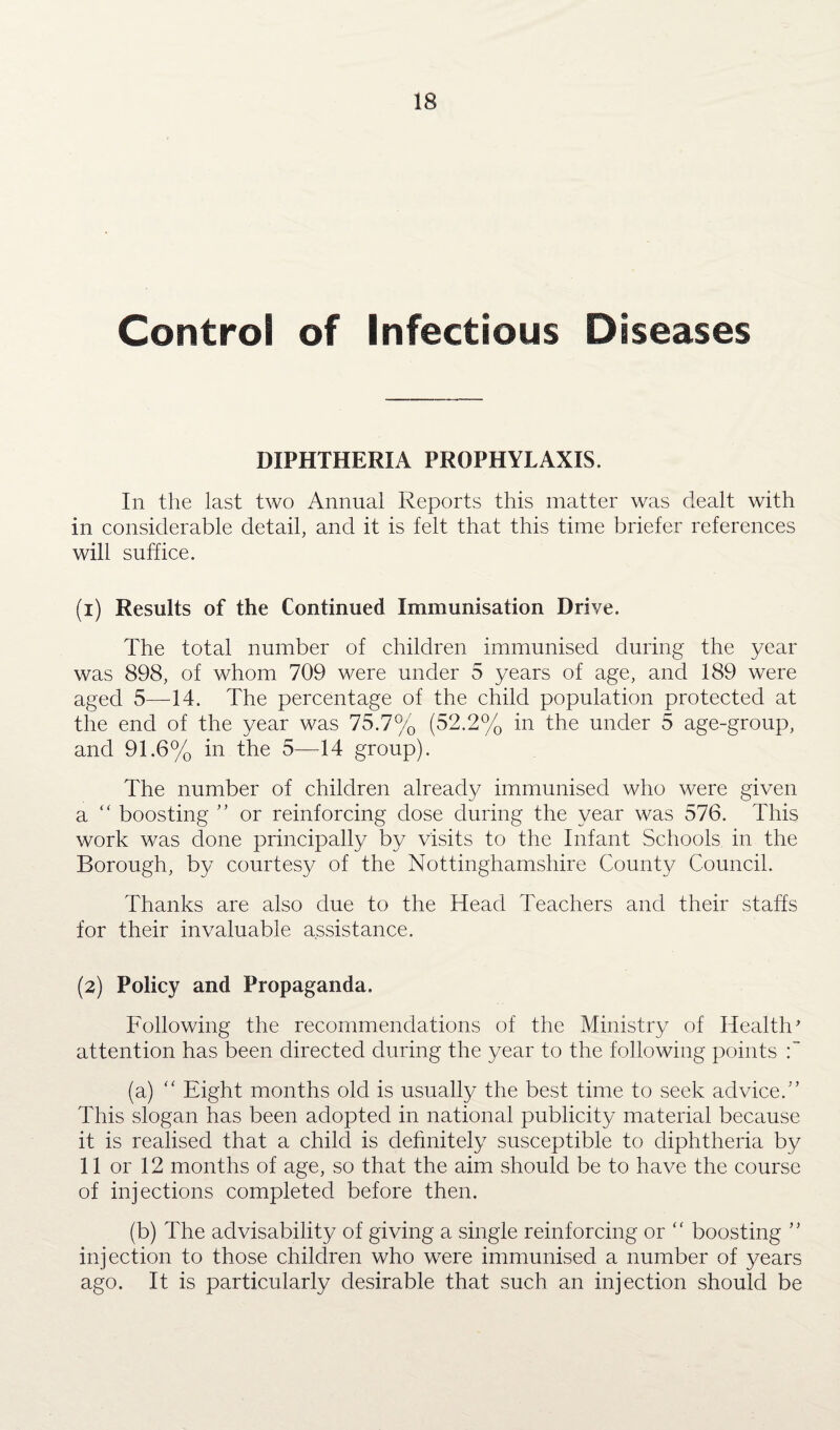 Control of Infectious Diseases DIPHTHERIA PROPHYLAXIS. In the last two Annual Reports this matter was dealt with in considerable detail, and it is felt that this time briefer references will suffice. (1) Results of the Continued Immunisation Drive. The total number of children immunised during the year was 898, of whom 709 were under 5 years of age, and 189 were aged 5—14. The percentage of the child population protected at the end of the year was 75.7% (52.2% in the under 5 age-group, and 91.6% in the 5—14 group). The number of children already immunised who were given a “ boosting ” or reinforcing dose during the year was 576. This work was done principally by visits to the Infant Schools in the Borough, by courtesy of the Nottinghamshire County Council. Thanks are also due to the Head Teachers and their staffs for their invaluable assistance. (2) Policy and Propaganda. Following the recommendations of the Ministry of Health' attention has been directed during the year to the following points (a) “ Eight months old is usually the best time to seek advice.” This slogan has been adopted in national publicity material because it is realised that a child is definitely susceptible to diphtheria by 11 or 12 months of age, so that the aim should be to have the course of injections completed before then. (b) The advisability of giving a single reinforcing or boosting ” injection to those children who were immunised a number of years ago. It is particularly desirable that such an injection should be