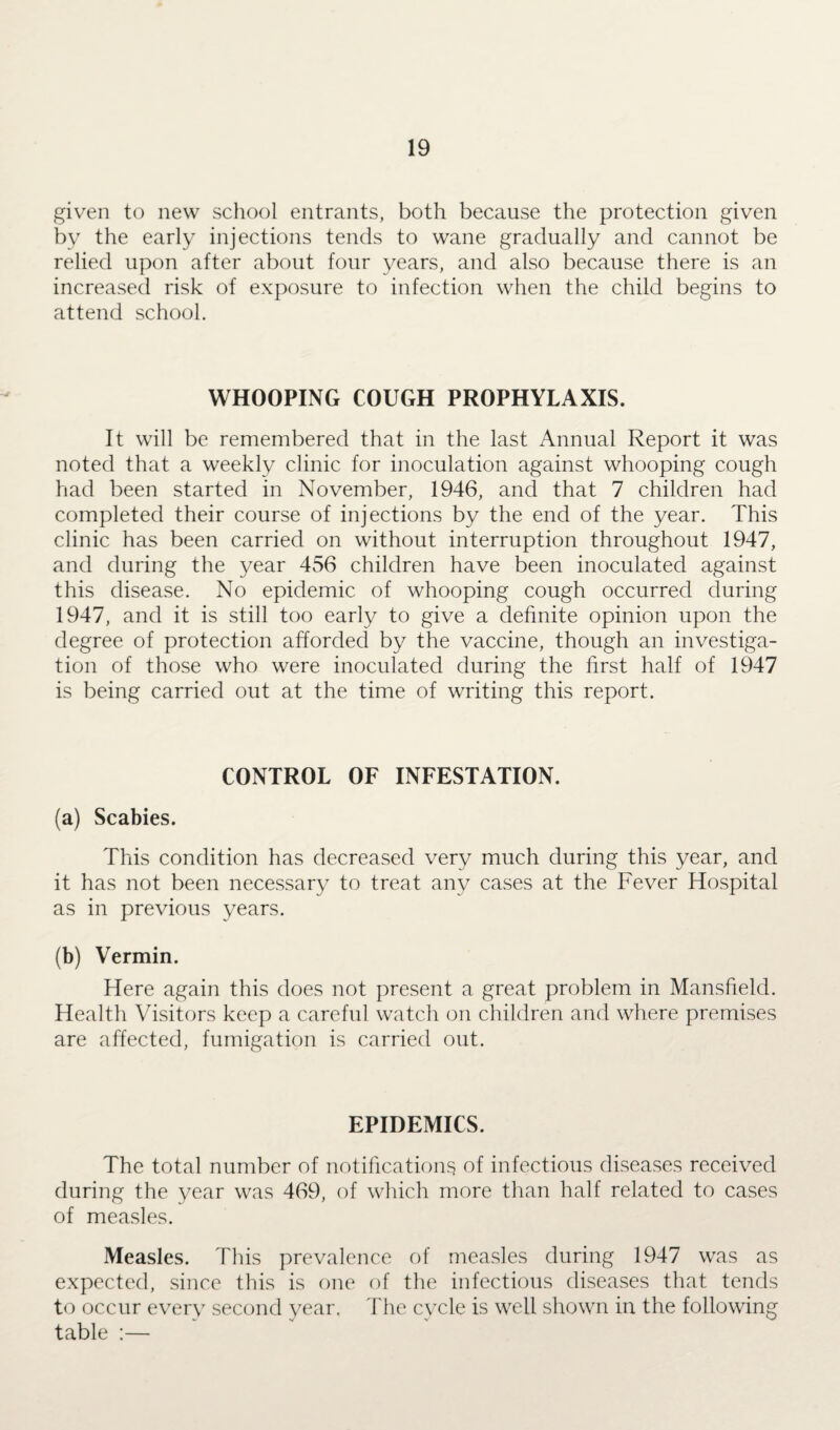 given to new school entrants, both because the protection given by the early injections tends to wane gradually and cannot be relied upon after about four years, and also because there is an increased risk of exposure to infection when the child begins to attend school. WHOOPING COUGH PROPHYLAXIS. It will be remembered that in the last Annual Report it was noted that a weekly clinic for inoculation against whooping cough had been started in November, 1946, and that 7 children had completed their course of injections by the end of the year. This clinic has been carried on without interruption throughout 1947, and during the year 456 children have been inoculated against this disease. No epidemic of whooping cough occurred during 1947, and it is still too early to give a definite opinion upon the degree of protection afforded by the vaccine, though an investiga¬ tion of those who were inoculated during the first half of 1947 is being carried out at the time of writing this report. CONTROL OF INFESTATION. (a) Scabies. This condition has decreased very much during this year, and it has not been necessary to treat any7 cases at the Fever Hospital as in previous years. (b) Vermin. Here again this does not present a great problem in Mansfield. Health Visitors keep a careful watch on children and where premises are affected, fumigation is carried out. EPIDEMICS. The total number of notifications of infectious diseases received during the year was 469, of which more than half related to cases of measles. Measles. This prevalence of measles during 1947 was as expected, since this is one of the infectious diseases that tends to occur every7 second year. The cycle is well shown in the following table :—