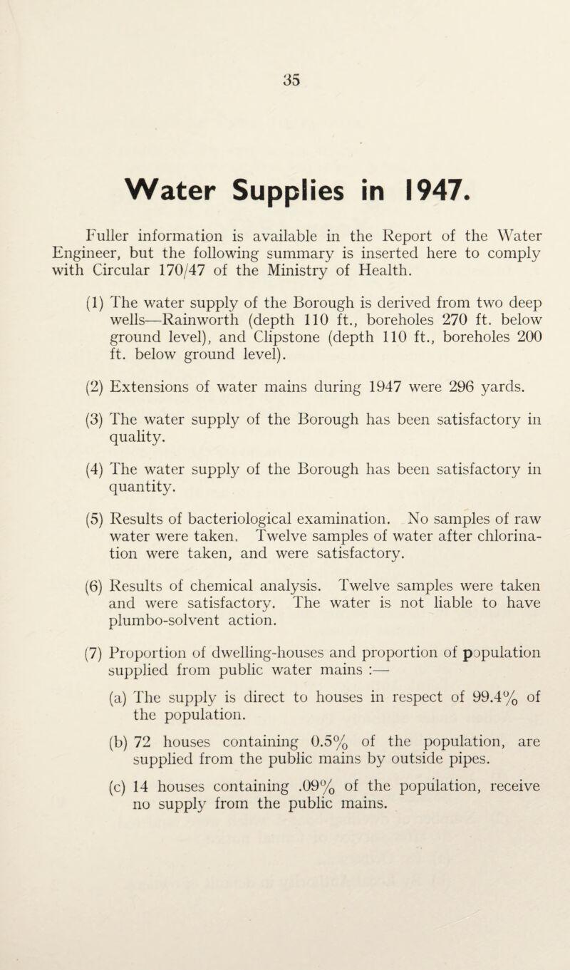 Water Supplies in 1947. Fuller information is available in the Report of the Water Engineer, but the following summary is inserted here to comply with Circular 170/47 of the Ministry of Health. (1) The water supply of the Borough is derived from two deep wells—Rainworth (depth 110 ft., boreholes 270 ft. below ground level), and Clipstone (depth 110 ft., boreholes 200 ft. below ground level). (2) Extensions of water mains during 1947 were 296 yards. (3) The water supply of the Borough has been satisfactory in quality. (4) The water supply of the Borough has been satisfactory in quantity. (5) Results of bacteriological examination. No samples of raw water were taken. Twelve samples of water after chlorina¬ tion were taken, and were satisfactory. (6) Results of chemical analysis. Twelve samples were taken and were satisfactory. The water is not liable to have plumbo-solvent action. (7) Proportion of dwelling-houses and proportion of population supplied from public water mains :— (a) The supply is direct to houses in respect of 99.4% of the population. (b) 72 houses containing 0.5% of the population, are supplied from the public mains by outside pipes. (c) 14 houses containing .09% of the population, receive no supply from the public mains.