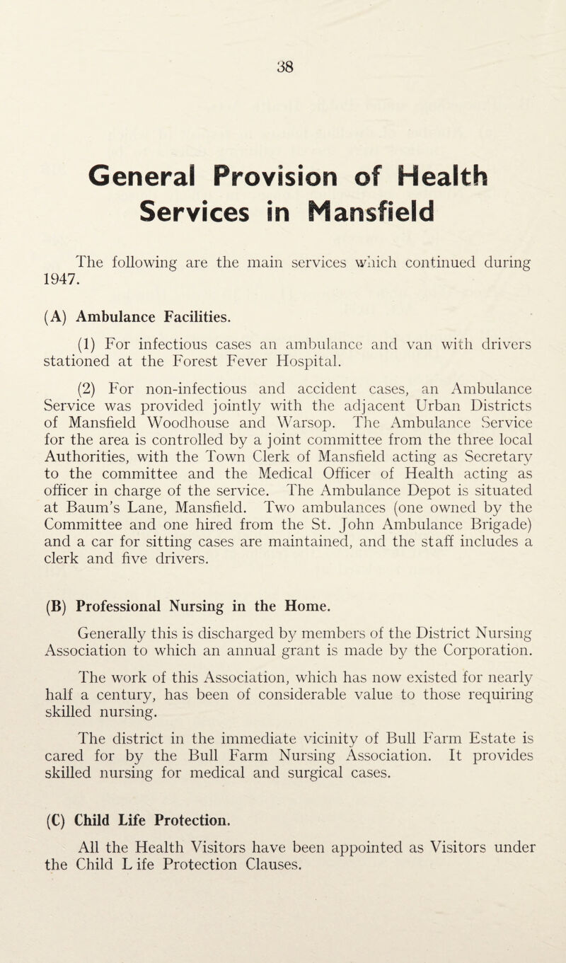 General Provision of Health Services in Mansfield The following are the main services which continued during 1947. (A) Ambulance Facilities. (1) For infectious cases an ambulance and van with drivers stationed at the Forest Fever Hospital. (2) For non-infectious and accident cases, an Ambulance Service was provided jointly with the adjacent Urban Districts of Mansfield Woodhouse and Warsop. Tire Ambulance .Service for the area is controlled by a joint committee from the three local Authorities, with the Town Clerk of Mansfield acting as Secretary to the committee and the Medical Officer of Health acting as officer in charge of the service. The Ambulance Depot is situated at Baum’s Lane, Mansfield. Two ambulances (one owned by the Committee and one hired from the St. John Ambulance Brigade) and a car for sitting cases are maintained, and the staff includes a clerk and five drivers. (B) Professional Nursing in the Home. Generally this is discharged by members of the District Nursing Association to which an annual grant is made by the Corporation. The work of this Association, which has now existed for nearly half a century, has been of considerable value to those requiring skilled nursing. The district in the immediate vicinity of Bull Farm Estate is cared for by the Bull Farm Nursing Association. It provides skilled nursing for medical and surgical cases. (C) Child Life Protection. All the Health Visitors have been appointed as Visitors under the Child L ife Protection Clauses.
