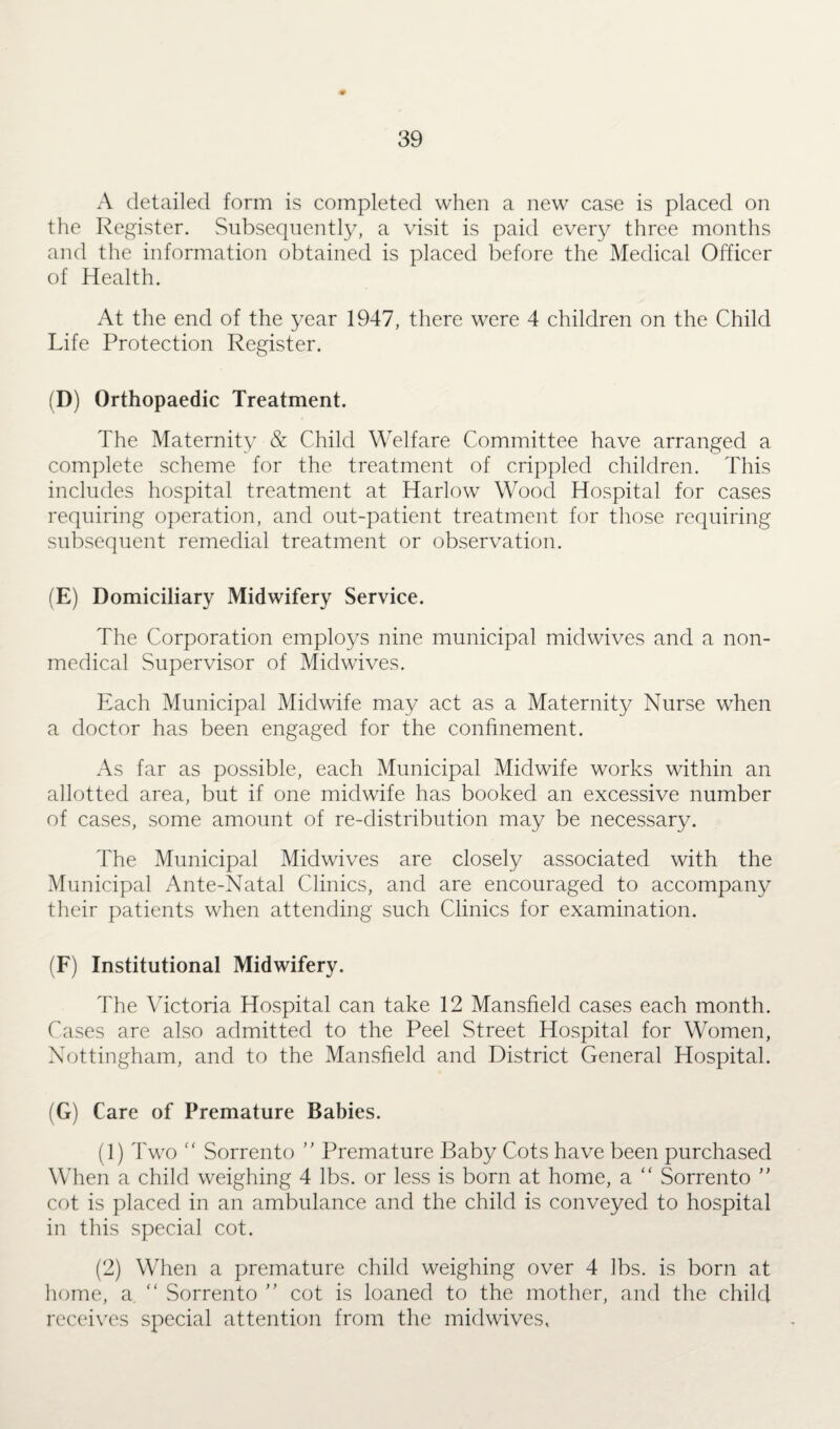 A detailed form is completed when a new case is placed on the Register. Subsequently, a visit is paid every three months and the information obtained is placed before the Medical Officer of Health. At the end of the year 1947, there were 4 children on the Child Life Protection Register. (D) Orthopaedic Treatment. The Maternity & Child Welfare Committee have arranged a complete scheme for the treatment of crippled children. This includes hospital treatment at Harlow Wood Hospital for cases requiring operation, and out-patient treatment for those requiring subsequent remedial treatment or observation. (E) Domiciliary Midwifery Service. The Corporation employs nine municipal midwives and a non¬ medical Supervisor of Midwives. Each Municipal Midwife may act as a Maternity Nurse when a doctor has been engaged for the confinement. As far as possible, each Municipal Midwife works within an allotted area, but if one midwife has booked an excessive number of cases, some amount of re-distribution may be necessary. The Municipal Midwives are closely associated with the Municipal Ante-Natal Clinics, and are encouraged to accompany their patients when attending such Clinics for examination. (F) Institutional Midwifery. The Victoria Hospital can take 12 Mansfield cases each month. Cases are also admitted to the Peel Street Hospital for Women, Nottingham, and to the Mansfield and District General Hospital. (G) Care of Premature Babies. (1) Two “ Sorrento ” Premature Baby Cots have been purchased When a child weighing 4 lbs. or less is born at home, a “ Sorrento ” cot is placed in an ambulance and the child is conveyed to hospital in this special cot. (2) When a premature child weighing over 4 lbs. is born at home, a. “ Sorrento ” cot is loaned to the mother, and the child receives special attention from the midwives,